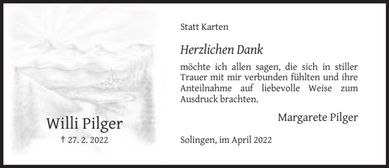 <p>Statt Karten</p><p>Herzlichen Dank<br />möchte ich allen sagen, die sich in stiller<br />Trauer mit mir verbunden fühlten und ihre<br />Anteilnahme auf liebevolle Weise zum<br />Ausdruck brachten.</p><p>Margarete Pilger</p><p>Willi Pilger<br />† 27. 2. 2022</p><p>Solingen, im April 2022</p>