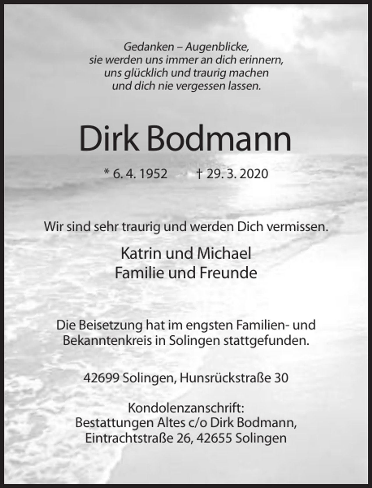 <p>Gedanken – Augenblicke,<br />sie werden uns immer an dich erinnern,<br />uns glücklich und traurig machen<br />und dich nie vergessen lassen.</p><p>Dirk Bodmann<br />* 6. 4. 1952</p><p>† 29. 3. 2020</p><p>Wir sind sehr traurig und werden Dich vermissen.</p><p>Katrin und Michael<br />Familie und Freunde<br />Die Beisetzung hat im engsten Familien- und<br />Bekanntenkreis in Solingen stattgefunden.<br />42699 Solingen, Hunsrückstraße 30<br />Kondolenzanschrift:<br />Bestattungen Altes c/o Dirk Bodmann,<br />Eintrachtstraße 26, 42655 Solingen</p>