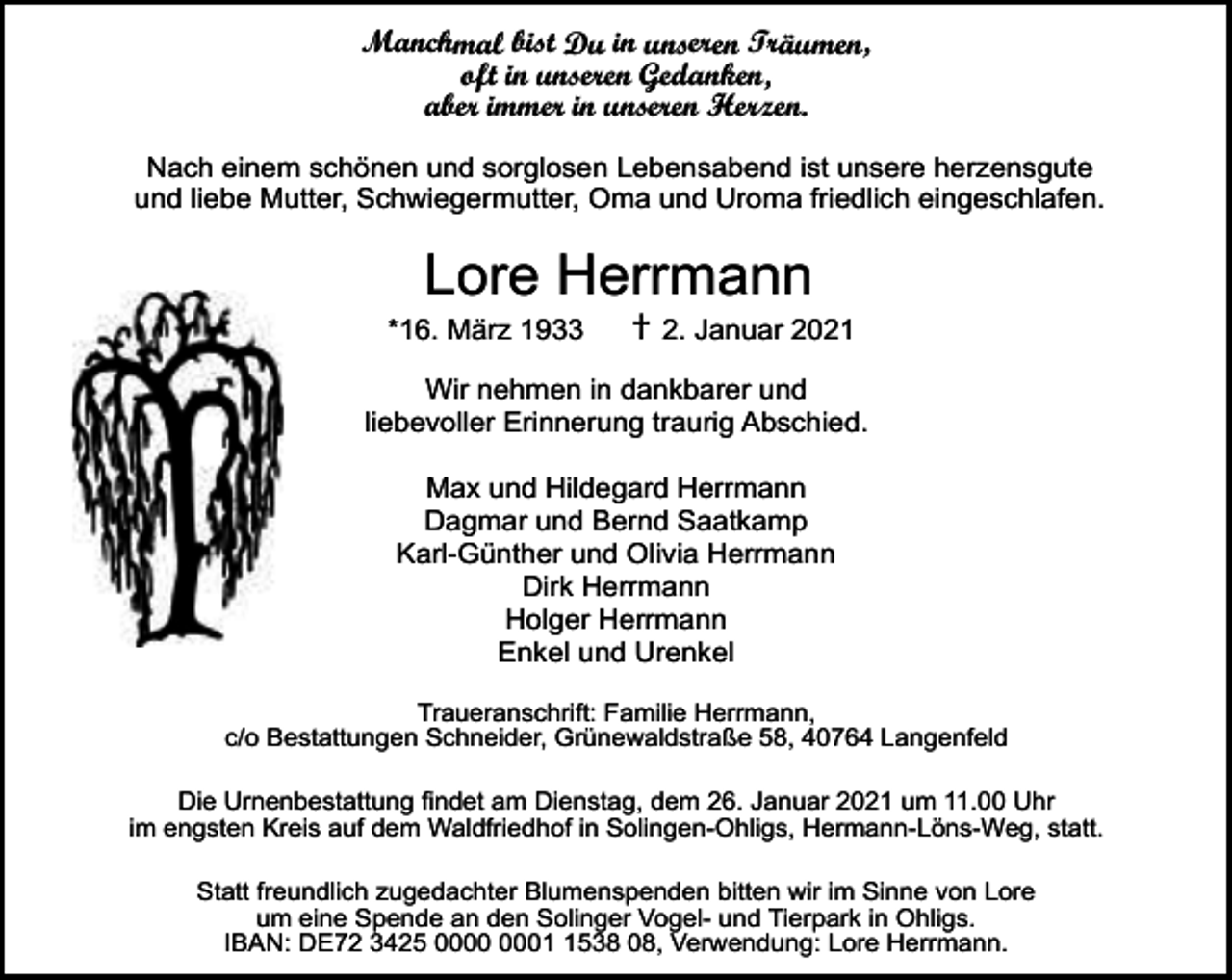 <p>Manchmal bist Du in unseren Träumen,<br />oft in unseren Gedanken,<br />aber immer in unseren Herzen.<br />Nach einem schönen und sorglosen Lebensabend ist unsere herzensgute<br />und liebe Mutter, Schwiegermutter, Oma und Uroma friedlich eingeschlafen.</p><p>Lore Herrmann</p><p>*16. März 1933</p><p>† 2. Januar 2021</p><p>Wir nehmen in dankbarer und<br />liebevoller Erinnerung traurig Abschied.<br />Max und Hildegard Herrmann<br />Dagmar und Bernd Saatkamp<br />Karl-Günther und Olivia Herrmann<br />Dirk Herrmann<br />Holger Herrmann<br />Enkel und Urenkel<br />Traueranschrift: Familie Herrmann,<br />c/o Bestattungen Schneider, Grünewaldstraße 58, 40764 Langenfeld<br />Die Urnenbestattung findet am Dienstag, dem 26. Januar 2021 um 11.00 Uhr<br />im engsten Kreis auf dem Waldfriedhof in Solingen-Ohligs, Hermann-Löns-Weg, statt.<br />Statt freundlich zugedachter Blumenspenden bitten wir im Sinne von Lore<br />um eine Spende an den Solinger Vogel- und Tierpark in Ohligs.<br />IBAN: DE72 3425 0538 08, Verwendung: Lore Herrmann.</p>