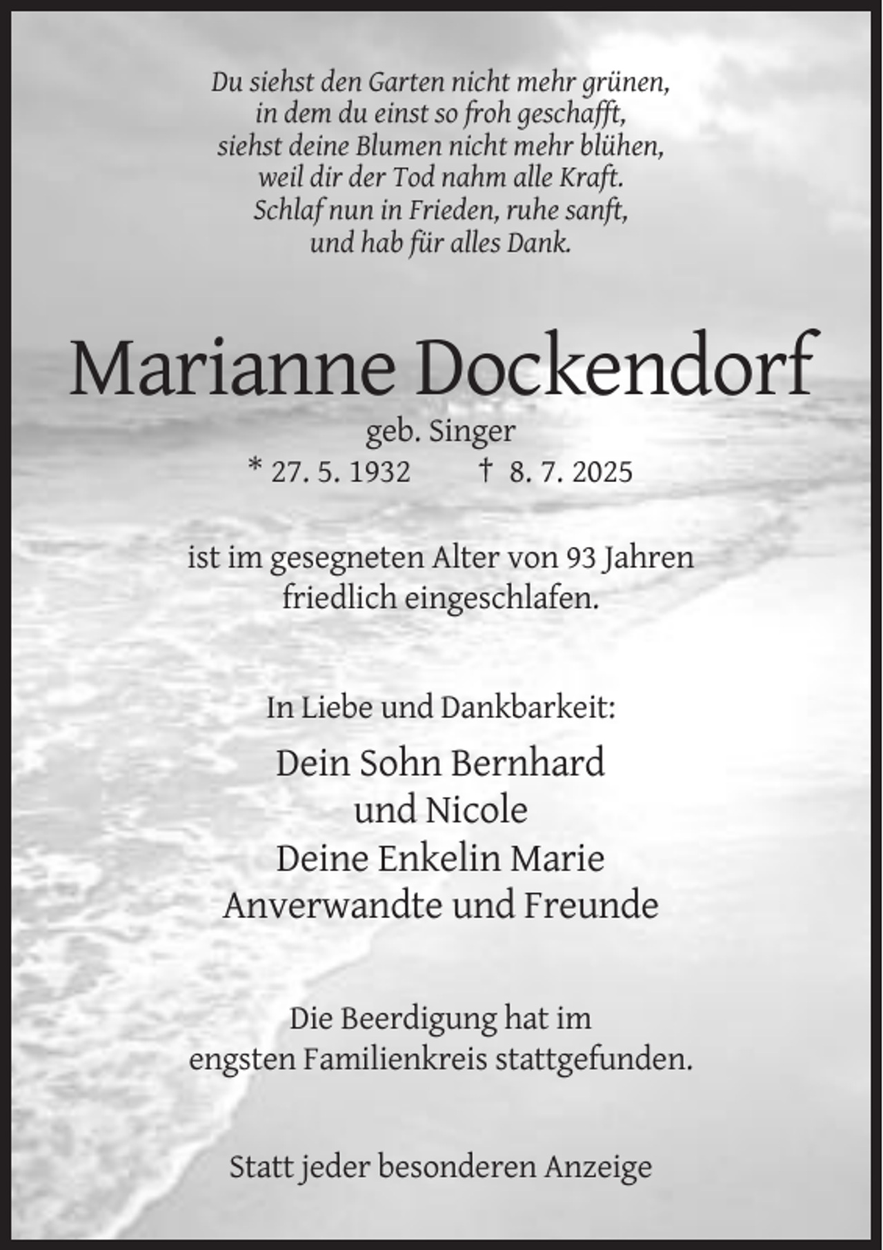 <p>Du siehst den Garten nicht mehr grünen,<br />in dem du einst so froh geschafft,<br />siehst deine Blumen nicht mehr blühen,<br />weil dir der Tod nahm alle Kraft.<br />Schlaf nun in Frieden, ruhe sanft,<br />und hab für alles Dank.</p><p>Marianne Dockendorf<br />geb. Singer<br />* 27. 5. 1932<br />† 8. 7. 2025<br />ist im gesegneten Alter von 93 Jahren<br />friedlich eingeschlafen.</p><p>In Liebe und Dankbarkeit:</p><p>Dein Sohn Bernhard<br />und Nicole<br />Deine Enkelin Marie<br />Anverwandte und Freunde<br />Die Beerdigung hat im<br />engsten Familienkreis stattgefunden.</p><p>Statt jeder besonderen Anzeige</p>