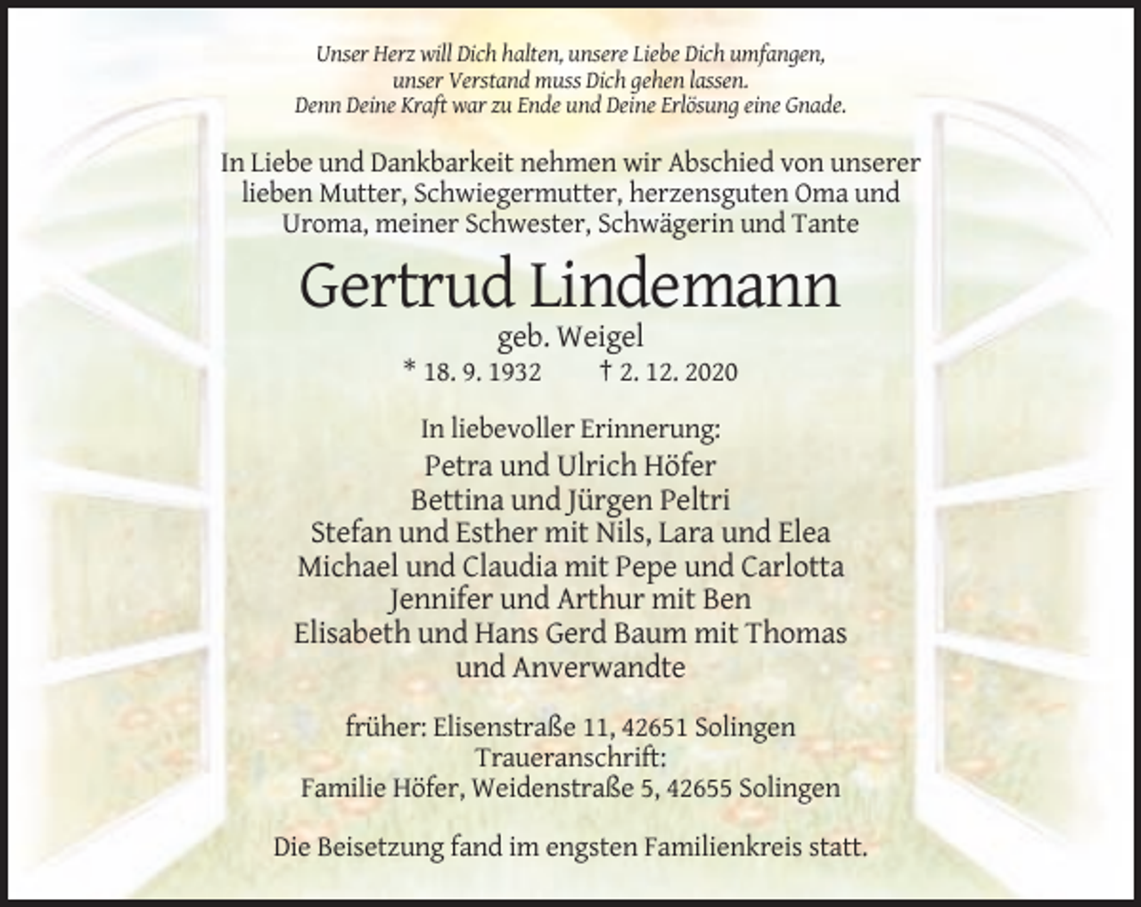 <p>Unser Herz will Dich halten, unsere Liebe Dich umfangen,<br />unser Verstand muss Dich gehen lassen.<br />Denn Deine Kraft war zu Ende und Deine Erlösung eine Gnade.</p><p>In Liebe und Dankbarkeit nehmen wir Abschied von unserer<br />lieben Mutter, Schwiegermutter, herzensguten Oma und<br />Uroma, meiner Schwester, Schwägerin und Tante</p><p>Gertrud Lindemann<br />geb. Weigel<br />* 18. 9. 1932</p><p>† 2. 12. 2020</p><p>In liebevoller Erinnerung:</p><p>Petra und Ulrich Höfer<br />Bettina und Jürgen Peltri<br />Stefan und Esther mit Nils, Lara und Elea<br />Michael und Claudia mit Pepe und Carlotta<br />Jennifer und Arthur mit Ben<br />Elisabeth und Hans Gerd Baum mit Thomas<br />und Anverwandte<br />früher: Elisenstraße 11, 42651 Solingen<br />Traueranschrift:<br />Familie Höfer, Weidenstraße 5, 42655 Solingen<br />Die Beisetzung fand im engsten Familienkreis statt.</p>