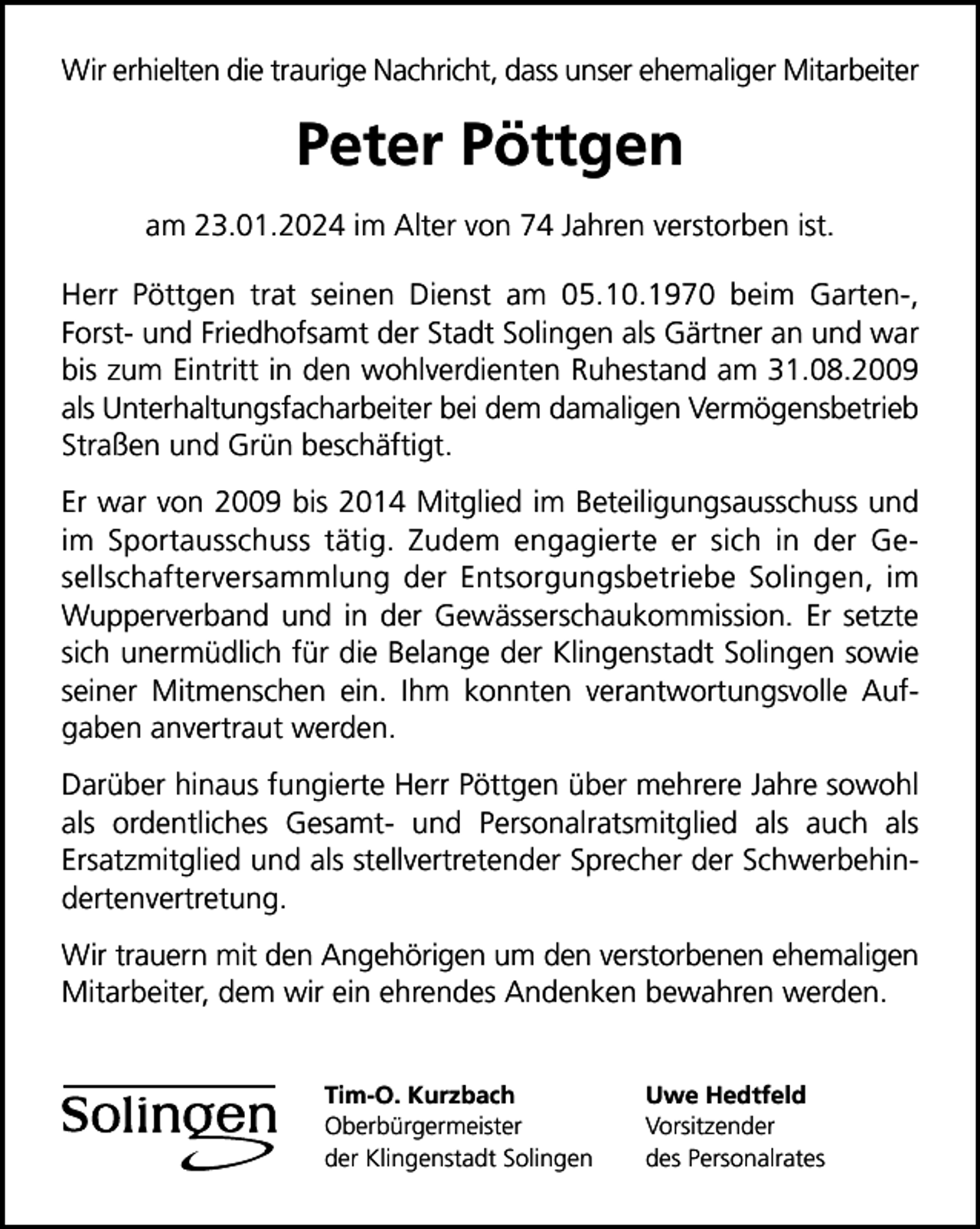 <p>Wir erhielten die traurige Nachricht, dass unser ehemaliger Mitarbeiter</p><p>Peter Pöttgen<br />am 23.01.2024 im Alter von 74 Jahren verstorben ist.<br />Herr Pöttgen trat seinen Dienst am 05.10.1970 beim Garten-,<br />Forst- und Friedhofsamt der Stadt Solingen als Gärtner an und war<br />bis zum Eintritt in den wohlverdienten Ruhestand am 31.08.2009<br />als Unterhaltungsfacharbeiter bei dem damaligen Vermögensbetrieb<br />Straßen und Grün beschäftigt.<br />Er war von 2009 bis 2014 Mitglied im Beteiligungsausschuss und<br />im Sportausschuss tätig. Zudem engagierte er sich in der Gesellschafterversammlung der Entsorgungsbetriebe Solingen, im<br />Wupperverband und in der Gewässerschaukommission. Er setzte<br />sich unermüdlich für die Belange der Klingenstadt Solingen sowie<br />seiner Mitmenschen ein. Ihm konnten verantwortungsvolle Aufgaben anvertraut werden.<br />Darüber hinaus fungierte Herr Pöttgen über mehrere Jahre sowohl<br />als ordentliches Gesamt- und Personalratsmitglied als auch als<br />Ersatzmitglied und als stellvertretender Sprecher der Schwerbehindertenvertretung.<br />Wir trauern mit den Angehörigen um den verstorbenen ehemaligen<br />Mitarbeiter, dem wir ein ehrendes Andenken bewahren werden.<br />Tim-O. Kurzbach<br />Oberbürgermeister<br />der Klingenstadt Solingen</p><p>Uwe Hedtfeld<br />Vorsitzender<br />des Personalrates</p>