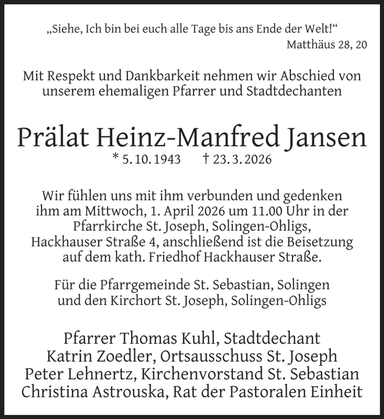 <p>„Siehe, Ich bin bei euch alle Tage bis ans Ende der Welt!“<br />Matthäus 28, 20</p>
<p>Mit Respekt und Dankbarkeit nehmen wir Abschied von<br />unserem ehemaligen Pfarrer und Stadtdechanten</p>
<p>Prälat Heinz-Manfred Jansen<br />* 5. 10. 1943</p>
<p>† 23. 3. 2026</p>
<p>Wir fühlen uns mit ihm verbunden und gedenken<br />ihm am Mittwoch, 1. April 2026 um 11.00 Uhr in der<br />Pfarrkirche St. Joseph, Solingen-Ohligs,<br />Hackhauser Straße 4, anschließend ist die Beisetzung<br />auf dem kath. Friedhof Hackhauser Straße.<br />Für die Pfarrgemeinde St. Sebastian, Solingen<br />und den Kirchort St. Joseph, Solingen-Ohligs</p>
<p>Pfarrer Thomas Kuhl, Stadtdechant<br />Katrin Zoedler, Ortsausschuss St. Joseph<br />Peter Lehnertz, Kirchenvorstand St. Sebastian<br />Christina Astrouska, Rat der Pastoralen Einheit</p>