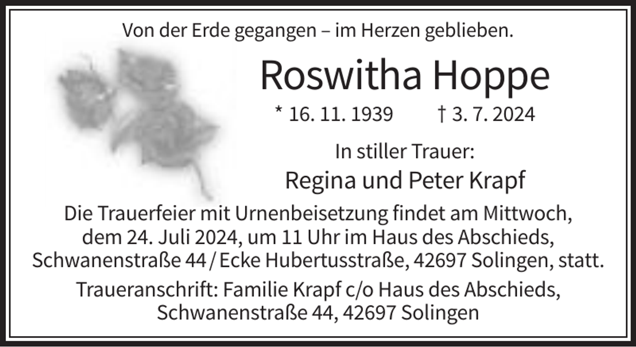 <p>Von der Erde gegangen – im Herzen geblieben.</p>
<p>Roswitha Hoppe<br />* 16. 11. 1939</p>
<p>† 3. 7. 2024</p>
<p>In stiller Trauer:</p>
<p>Regina und Peter Krapf<br />Die Trauerfeier mit Urnenbeisetzung findet am Mittwoch,<br />dem 24. Juli 2024, um 11 Uhr im Haus des Abschieds,<br />Schwanenstraße 44 / Ecke Hubertusstraße, 42697 Solingen, statt.<br />Traueranschrift: Familie Krapf c/o Haus des Abschieds,<br />Schwanenstraße 44, 42697 Solingen</p>