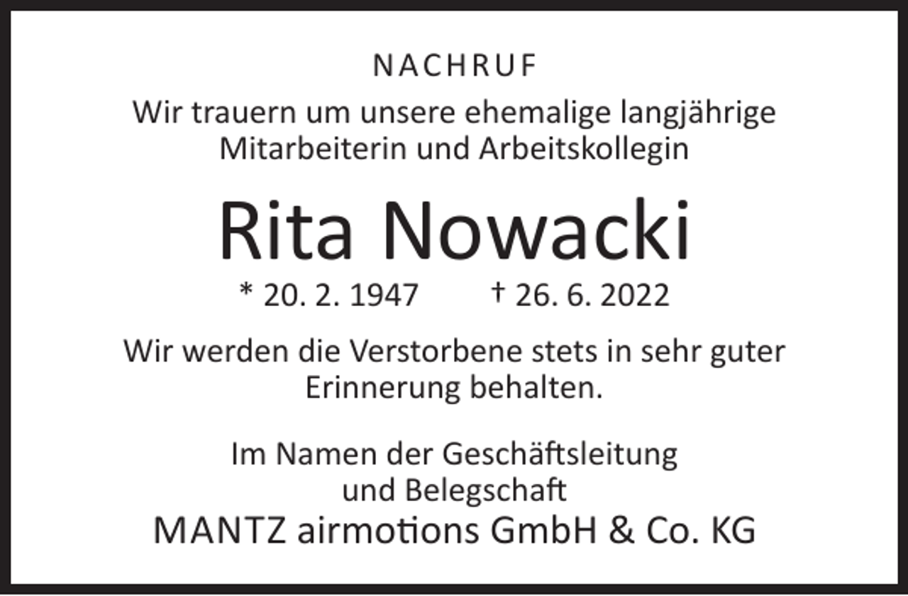 <p>NACHRUF<br />Wir trauern um unsere ehemalige langjährige<br />Mitarbeiterin und Arbeitskollegin</p><p>Rita Nowacki<br />* 20. 2. 1947</p><p>† 26. 6. 2022</p><p>Wir werden die Verstorbene stets in sehr guter<br />Erinnerung behalten.<br />Im Namen der Geschäftsleitung<br />und Belegschaft</p><p>MANTZ airmotions GmbH &amp; Co. KG</p>