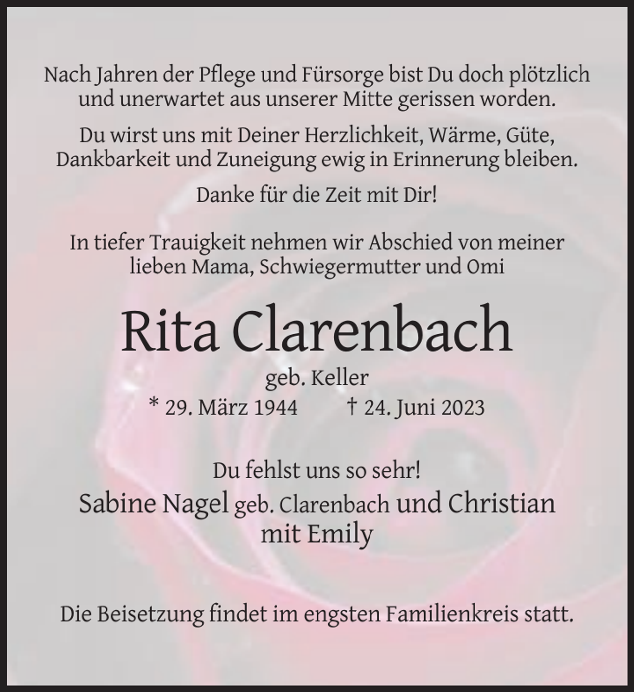 <p>Nach Jahren der Pflege und Fürsorge bist Du doch plötzlich<br />und unerwartet aus unserer Mitte gerissen worden.<br />Du wirst uns mit Deiner Herzlichkeit, Wärme, Güte,<br />Dankbarkeit und Zuneigung ewig in Erinnerung bleiben.<br />Danke für die Zeit mit Dir!<br />In tiefer Trauigkeit nehmen wir Abschied von meiner<br />lieben Mama, Schwiegermutter und Omi</p><p>Rita Clarenbach<br />geb. Keller<br />* 29. März 1944<br />† 24. Juni 2023<br />Du fehlst uns so sehr!<br />Sabine Nagel geb. Clarenbach und Christian</p><p>mit Emily<br />Die Beisetzung findet im engsten Familienkreis statt.</p>