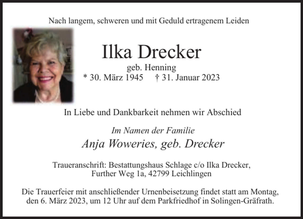 <p>Nach langem, schweren und mit Geduld ertragenem Leiden</p><p>Ilka Drecker</p><p>geb. Henning<br />* 30. März 1945 † 31. Januar 2023</p><p>In Liebe und Dankbarkeit nehmen wir Abschied<br />Im Namen der Familie</p><p>Anja Woweries, geb. Drecker<br />Traueranschrift: Bestattungshaus Schlage c/o Ilka Drecker,<br />Further Weg 1a, 42799 Leichlingen<br />Die Trauerfeier mit anschließender Urnenbeisetzung findet statt am Montag,<br />den 6. März 2023, um 12 Uhr auf dem Parkfriedhof in Solingen-Gräfrath.</p>
