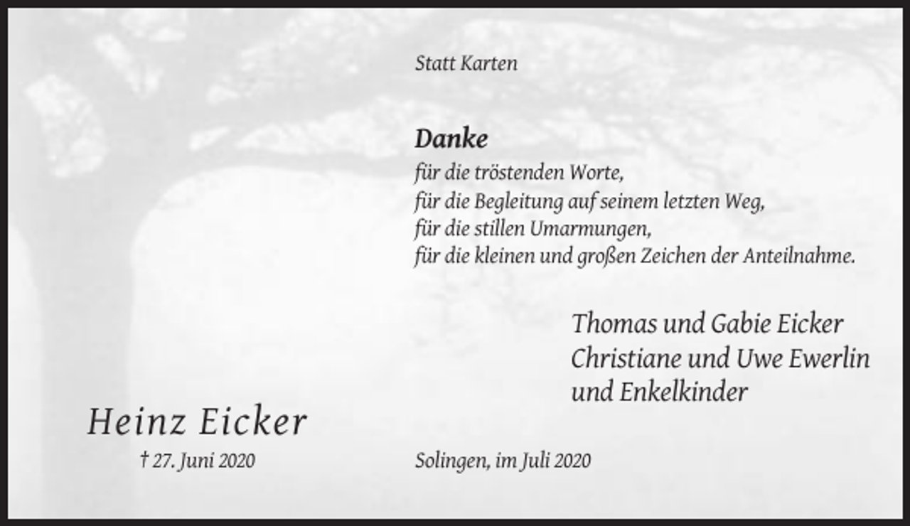 <p>Statt Karten</p><p>Danke<br />für die tröstenden Worte,<br />für die Begleitung auf seinem letzten Weg,<br />für die stillen Umarmungen,<br />für die kleinen und großen Zeichen der Anteilnahme.</p><p>Thomas und Gabie Eicker<br />Christiane und Uwe Ewerlin<br />und Enkelkinder</p><p>Heinz Eicker<br />† 27. Juni 2020</p><p>Solingen, im Juli 2020</p>
