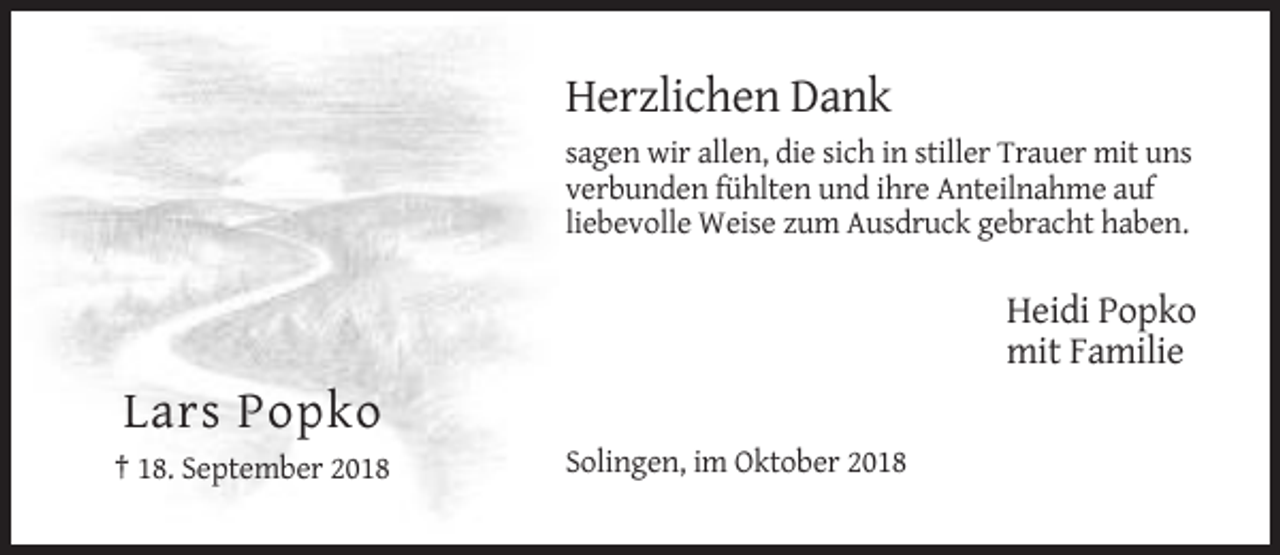 <p>Herzlichen Dank<br />sagen wir allen, die sich in stiller Trauer mit uns<br />verbunden fühlten und ihre Anteilnahme auf<br />liebevolle Weise zum Ausdruck gebracht haben.</p><p>Heidi Popko<br />mit Familie</p><p>Lars Popko<br />† 18. September 2018</p><p>Solingen, im Oktober 2018</p>
