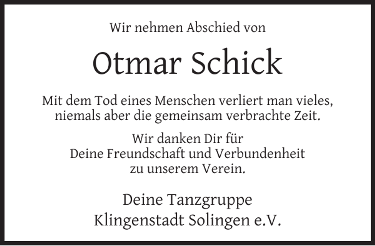 <p>Wir nehmen Abschied von</p><p>Otmar Schick<br />Mit dem Tod eines Menschen verliert man vieles,<br />niemals aber die gemeinsam verbrachte Zeit.<br />Wir danken Dir für<br />Deine Freundschaft und Verbundenheit<br />zu unserem Verein.</p><p>Deine Tanzgruppe<br />Klingenstadt Solingen e.V.</p>