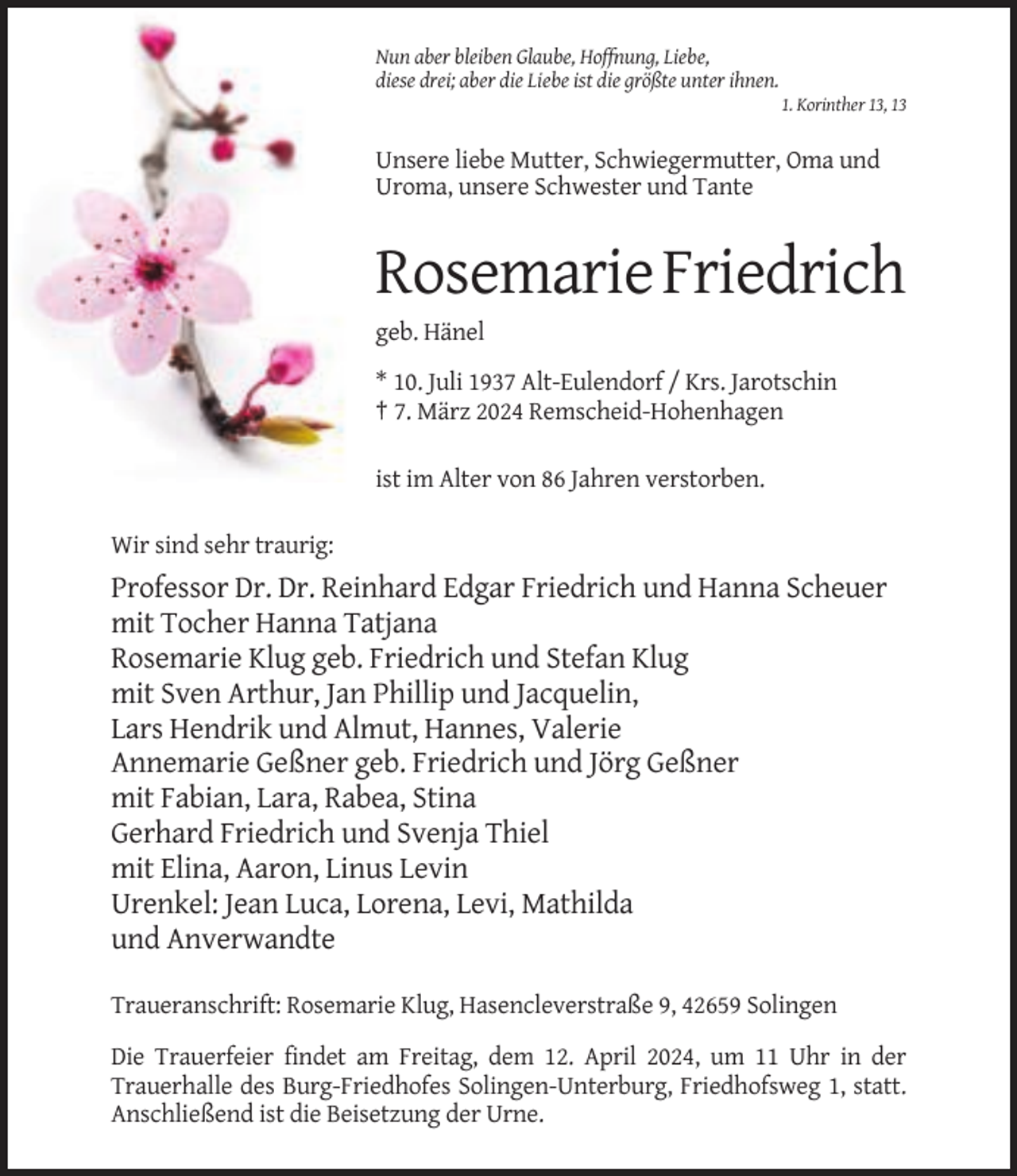 <p>Nun aber bleiben Glaube, Hoffnung, Liebe,<br />diese drei; aber die Liebe ist die größte unter ihnen.<br />1. Korinther 13, 13</p><p>Unsere liebe Mutter, Schwiegermutter, Oma und<br />Uroma, unsere Schwester und Tante</p><p>Rosemarie Friedrich<br />geb. Hänel<br />* 10. Juli 1937 Alt-Eulendorf / Krs. Jarotschin<br />† 7. März 2024 Remscheid-Hohenhagen<br />ist im Alter von 86 Jahren verstorben.<br />Wir sind sehr traurig:</p><p>Professor Dr. Dr. Reinhard Edgar Friedrich und Hanna Scheuer<br />mit Tocher Hanna Tatjana<br />Rosemarie Klug geb. Friedrich und Stefan Klug<br />mit Sven Arthur, Jan Phillip und Jacquelin,<br />Lars Hendrik und Almut, Hannes, Valerie<br />Annemarie Geßner geb. Friedrich und Jörg Geßner<br />mit Fabian, Lara, Rabea, Stina<br />Gerhard Friedrich und Svenja Thiel<br />mit Elina, Aaron, Linus Levin<br />Urenkel: Jean Luca, Lorena, Levi, Mathilda<br />und Anverwandte<br />Traueranschrift: Rosemarie Klug, Hasencleverstraße 9, 42659 Solingen<br />Die Trauerfeier findet am Freitag, dem 12. April 2024, um 11 Uhr in der<br />Trauerhalle des Burg-Friedhofes Solingen-Unterburg, Friedhofsweg 1, statt.<br />Anschließend ist die Beisetzung der Urne.</p>