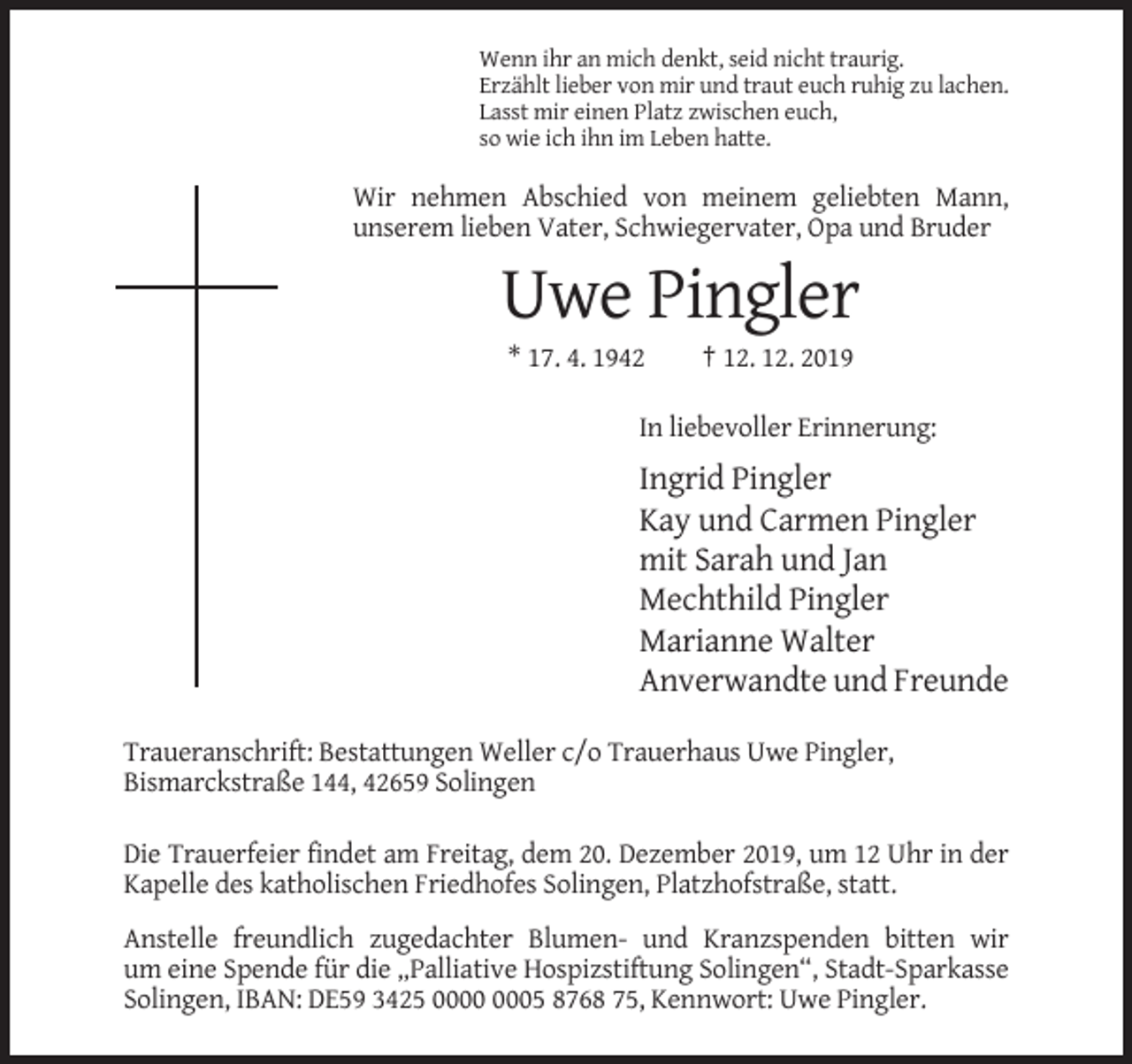 <p>Wenn ihr an mich denkt, seid nicht traurig.<br />Erzählt lieber von mir und traut euch ruhig zu lachen.<br />Lasst mir einen Platz zwischen euch,<br />so wie ich ihn im Leben hatte.</p><p>Wir nehmen Abschied von meinem geliebten Mann,<br />unserem lieben Vater, Schwiegervater, Opa und Bruder</p><p>Uwe Pingler<br />* 17. 4. 1942</p><p>† 12. 12. 2019</p><p>In liebevoller Erinnerung:</p><p>Ingrid Pingler<br />Kay und Carmen Pingler<br />mit Sarah und Jan<br />Mechthild Pingler<br />Marianne Walter<br />Anverwandte und Freunde<br />Traueranschrift: Bestattungen Weller c/o Trauerhaus Uwe Pingler,<br />Bismarckstraße 144, 42659 Solingen<br />Die Trauerfeier findet am Freitag, dem 20. Dezember 2019, um 12 Uhr in der<br />Kapelle des katholischen Friedhofes Solingen, Platzhofstraße, statt.<br />Anstelle freundlich zugedachter Blumen- und Kranzspenden bitten wir<br />um eine Spende für die „Palliative Hospizstiftung Solingen“, Stadt-Sparkasse<br />Solingen, IBAN: DE59 3425 05 8768 75, Kennwort: Uwe Pingler.</p>