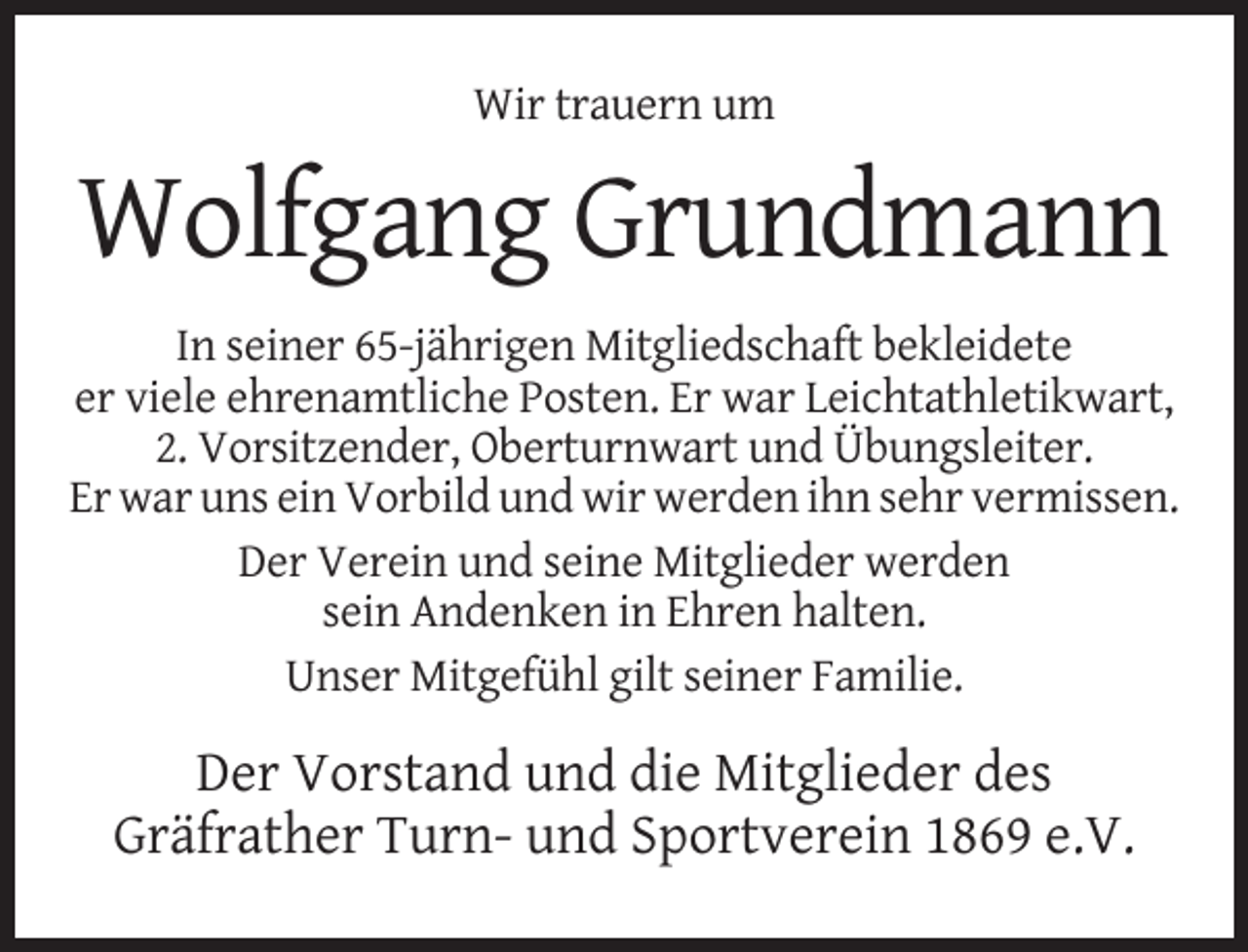 <p>Wir trauern um</p><p>Wolfgang Grundmann<br />In seiner 65-jährigen Mitgliedschaft bekleidete<br />er viele ehrenamtliche Posten. Er war Leichtathletikwart,<br />2. Vorsitzender, Oberturnwart und Übungsleiter.<br />Er war uns ein Vorbild und wir werden ihn sehr vermissen.<br />Der Verein und seine Mitglieder werden<br />sein Andenken in Ehren halten.<br />Unser Mitgefühl gilt seiner Familie.</p><p>Der Vorstand und die Mitglieder des<br />Gräfrather Turn- und Sportverein 1869 e.V.</p>