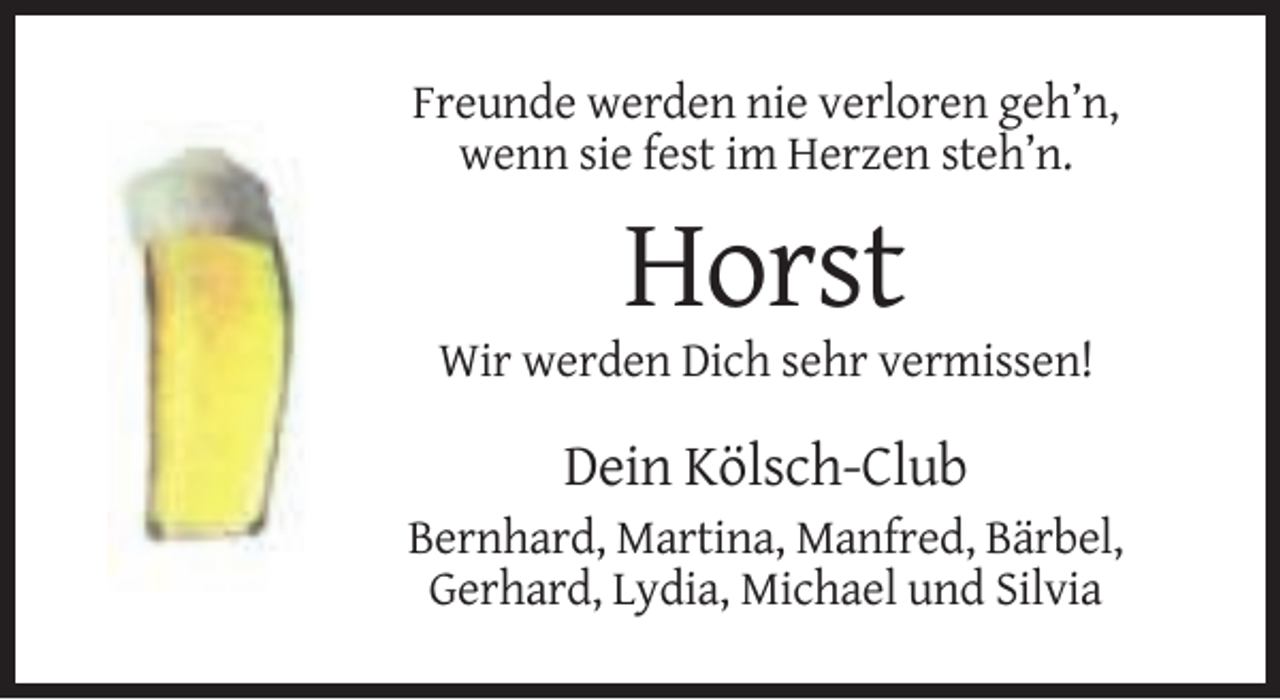 <p>Freunde werden nie verloren geh’n,<br />wenn sie fest im Herzen steh’n.</p><p>Horst<br />Wir werden Dich sehr vermissen!</p><p>Dein Kölsch-Club<br />Bernhard, Martina, Manfred, Bärbel,<br />Gerhard, Lydia, Michael und Silvia</p>