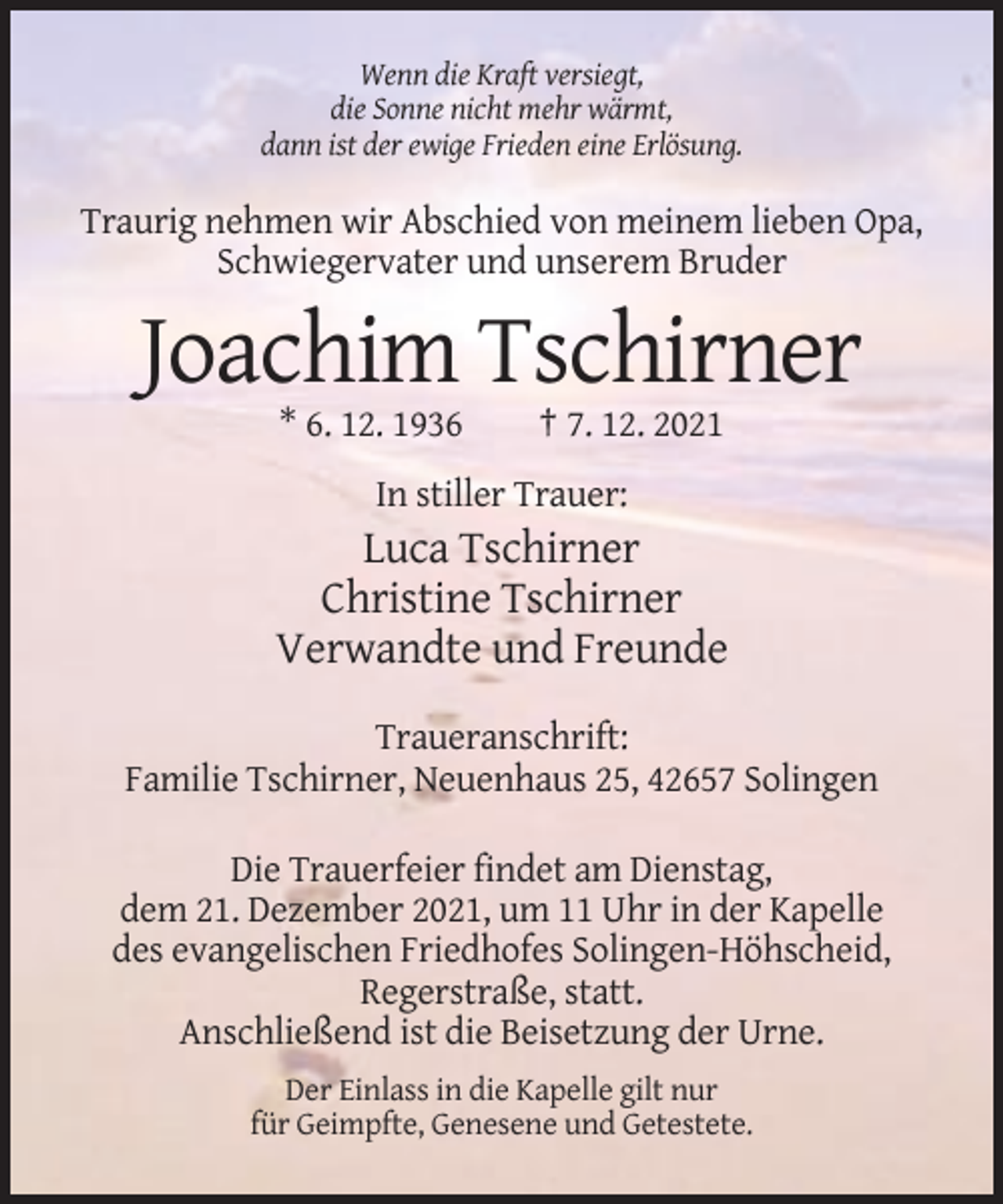 <p>Wenn die Kraft versiegt,<br />die Sonne nicht mehr wärmt,<br />dann ist der ewige Frieden eine Erlösung.</p><p>Traurig nehmen wir Abschied von meinem lieben Opa,<br />Schwiegervater und unserem Bruder</p><p>Joachim Tschirner<br />* 6. 12. 1936</p><p>† 7. 12. 2021</p><p>In stiller Trauer:</p><p>Luca Tschirner<br />Christine Tschirner<br />Verwandte und Freunde<br />Traueranschrift:<br />Familie Tschirner, Neuenhaus 25, 42657 Solingen<br />Die Trauerfeier findet am Dienstag,<br />dem 21. Dezember 2021, um 11 Uhr in der Kapelle<br />des evangelischen Friedhofes Solingen-Höhscheid,<br />Regerstraße, statt.<br />Anschließend ist die Beisetzung der Urne.<br />Der Einlass in die Kapelle gilt nur<br />für Geimpfte, Genesene und Getestete.</p>