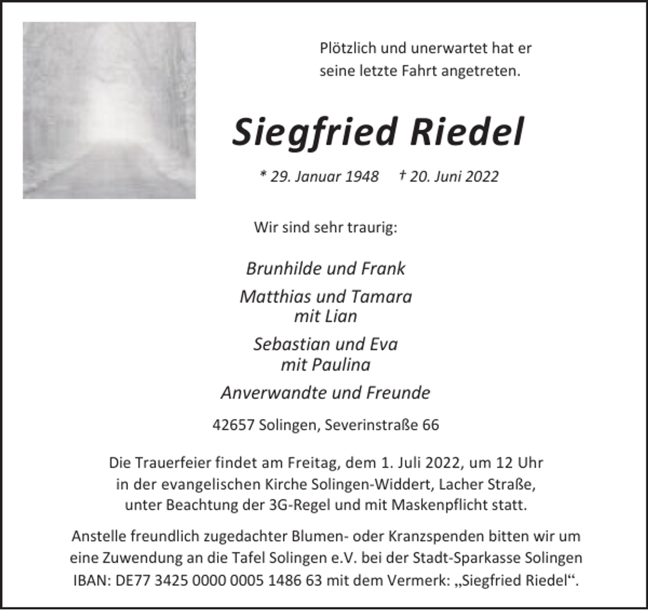 <p>Plötzlich und unerwartet hat er<br />seine letzte Fahrt angetreten.</p><p>Siegfried Riedel<br />* 29. Januar 1948</p><p>† 20. Juni 2022</p><p>Wir sind sehr traurig:</p><p>Brunhilde und Frank<br />Matthias und Tamara<br />mit Lian<br />Sebastian und Eva<br />mit Paulina<br />Anverwandte und Freunde<br />42657 Solingen, Severinstraße 66<br />Die Trauerfeier findet am Freitag, dem 1. Juli 2022, um 12 Uhr<br />in der evangelischen Kirche Solingen-Widdert, Lacher Straße,<br />unter Beachtung der 3G-Regel und mit Maskenpflicht statt.<br />Anstelle freundlich zugedachter Blumen- oder Kranzspenden bitten wir um<br />eine Zuwendung an die Tafel Solingen e.V. bei der Stadt-Sparkasse Solingen<br />IBAN: DE77 3425 05 1483 mit dem Vermerk: „Siegfried Riedel“.</p>