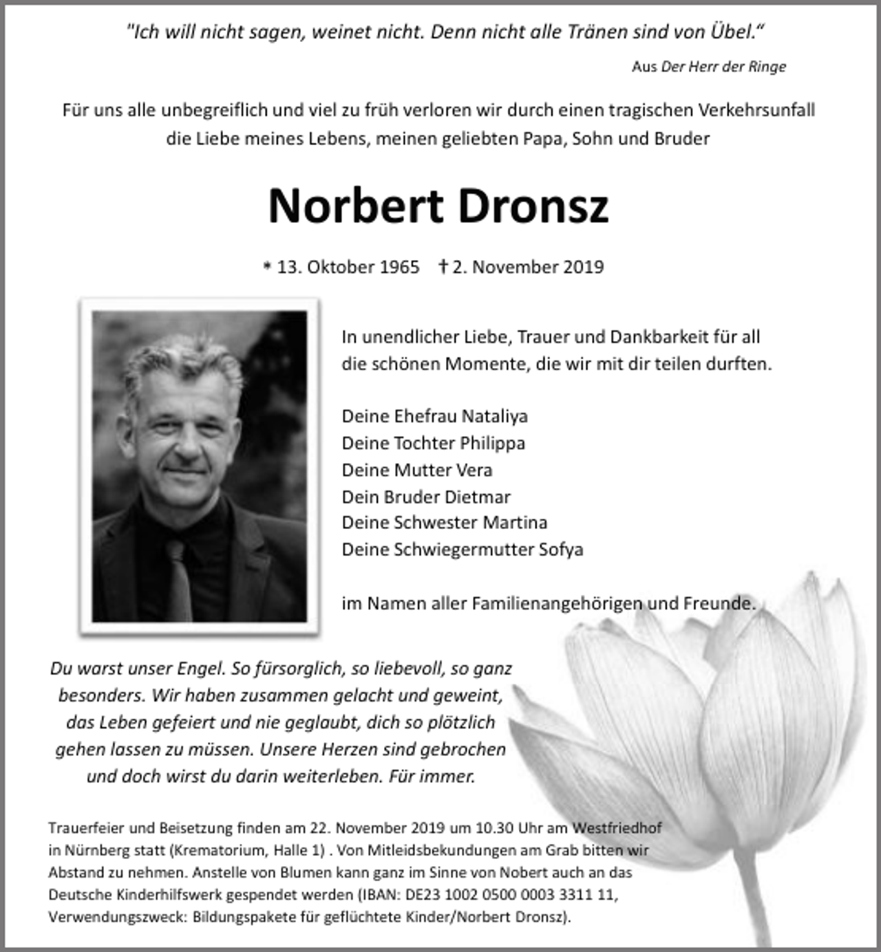 <p>"Ich will nicht sagen, weinet nicht. Denn nicht alle Tränen sind von Übel.“<br />Aus Der Herr der Ringe</p><p>Für uns alle unbegreiflich und viel zu früh verloren wir durch einen tragischen Verkehrsunfall<br />die Liebe meines Lebens, meinen geliebten Papa, Sohn und Bruder</p><p>Norbert Dronsz<br />* 13. Oktober 1965 † 2. November 2019<br />In unendlicher Liebe, Trauer und Dankbarkeit für all<br />die schönen Momente, die wir mit dir teilen durften.<br />Deine Ehefrau Nataliya<br />Deine Tochter Philippa<br />Deine Mutter Vera<br />Dein Bruder Dietmar<br />Deine Schwester Martina<br />Deine Schwiegermutter Sofya<br />im Namen aller Familienangehörigen und Freunde.<br />Du warst unser Engel. So fürsorglich, so liebevoll, so ganz<br />besonders. Wir haben zusammen gelacht und geweint,<br />das Leben gefeiert und nie geglaubt, dich so plötzlich<br />gehen lassen zu müssen. Unsere Herzen sind gebrochen<br />und doch wirst du darin weiterleben. Für immer.<br />Trauerfeier und Beisetzung finden am 22. November 2019 um 10.30 Uhr am Westfriedhof<br />in Nürnberg statt (Krematorium, Halle 1) . Von Mitleidsbekundungen am Grab bitten wir<br />Abstand zu nehmen. Anstelle von Blumen kann ganz im Sinne von Nobert auch an das<br />Deutsche Kinderhilfswerk gespendet werden (IBAN: DE23 1002 0503,<br />Verwendungszweck: Bildungspakete für geflüchtete Kinder/Norbert Dronsz).</p>