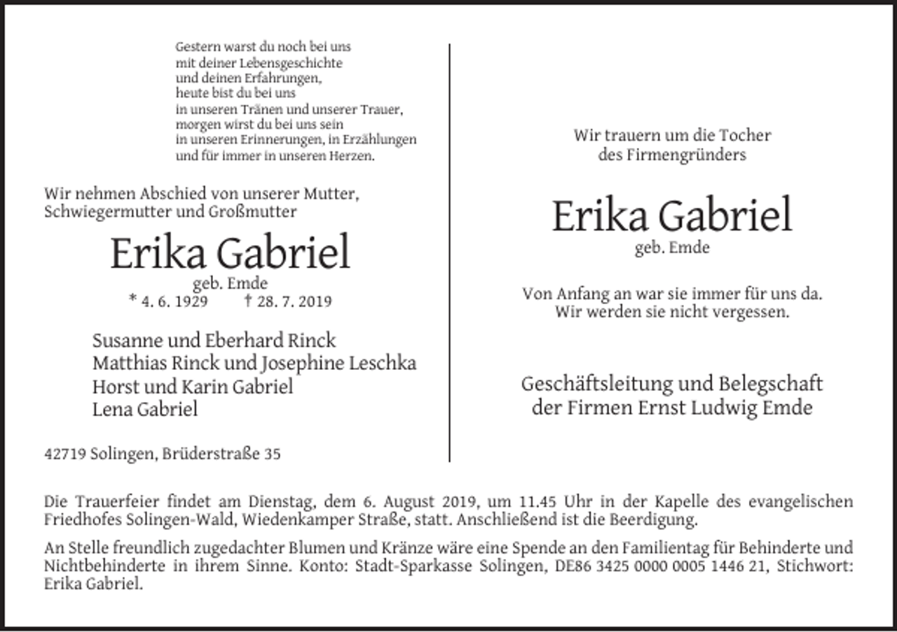 <p>Gestern warst du noch bei uns<br />mit deiner Lebensgeschichte<br />und deinen Erfahrungen,<br />heute bist du bei uns<br />in unseren Tränen und unserer Trauer,<br />morgen wirst du bei uns sein<br />in unseren Erinnerungen, in Erzählungen<br />und für immer in unseren Herzen.</p><p>Wir trauern um die Tocher<br />des Firmengründers</p><p>Wir nehmen Abschied von unserer Mutter,<br />Schwiegermutter und Großmutter</p><p>Erika Gabriel<br />geb. Emde</p><p>Erika Gabriel<br />geb. Emde<br />* 4. 6. 1929<br />† 28. 7. 2019</p><p>Susanne und Eberhard Rinck<br />Matthias Rinck und Josephine Leschka<br />Horst und Karin Gabriel<br />Lena Gabriel</p><p>Von Anfang an war sie immer für uns da.<br />Wir werden sie nicht vergessen.</p><p>Geschäftsleitung und Belegschaft<br />der Firmen Ernst Ludwig Emde</p><p>42719 Solingen, Brüderstraße 35<br />Die Trauerfeier findet am Dienstag, dem 6. August 2019, um 11.45 Uhr in der Kapelle des evangelischen<br />Friedhofes Solingen-Wald, Wiedenkamper Straße, statt. Anschließend ist die Beerdigung.<br />An Stelle freundlich zugedachter Blumen und Kränze wäre eine Spende an den Familientag für Behinderte und<br />Nichtbehinderte in ihrem Sinne. Konto: Stadt-Sparkasse Solingen, DE86 3425 05 1446 21, Stichwort:<br />Erika Gabriel.</p>