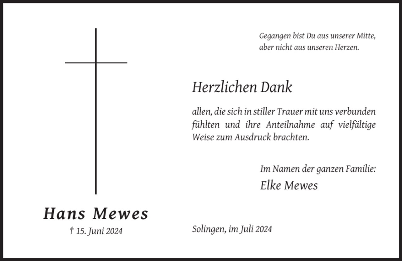 <p>Gegangen bist Du aus unserer Mitte,<br />aber nicht aus unseren Herzen.</p><p>Herzlichen Dank<br />allen, die sich in stiller Trauer mit uns verbunden<br />fühlten und ihre Anteilnahme auf vielfältige<br />Weise zum Ausdruck brachten.</p><p>Im Namen der ganzen Familie:</p><p>Elke Mewes</p><p>Hans Mewes<br />Solingen, im Juli 2024<br />† 15. Juni 2024</p>