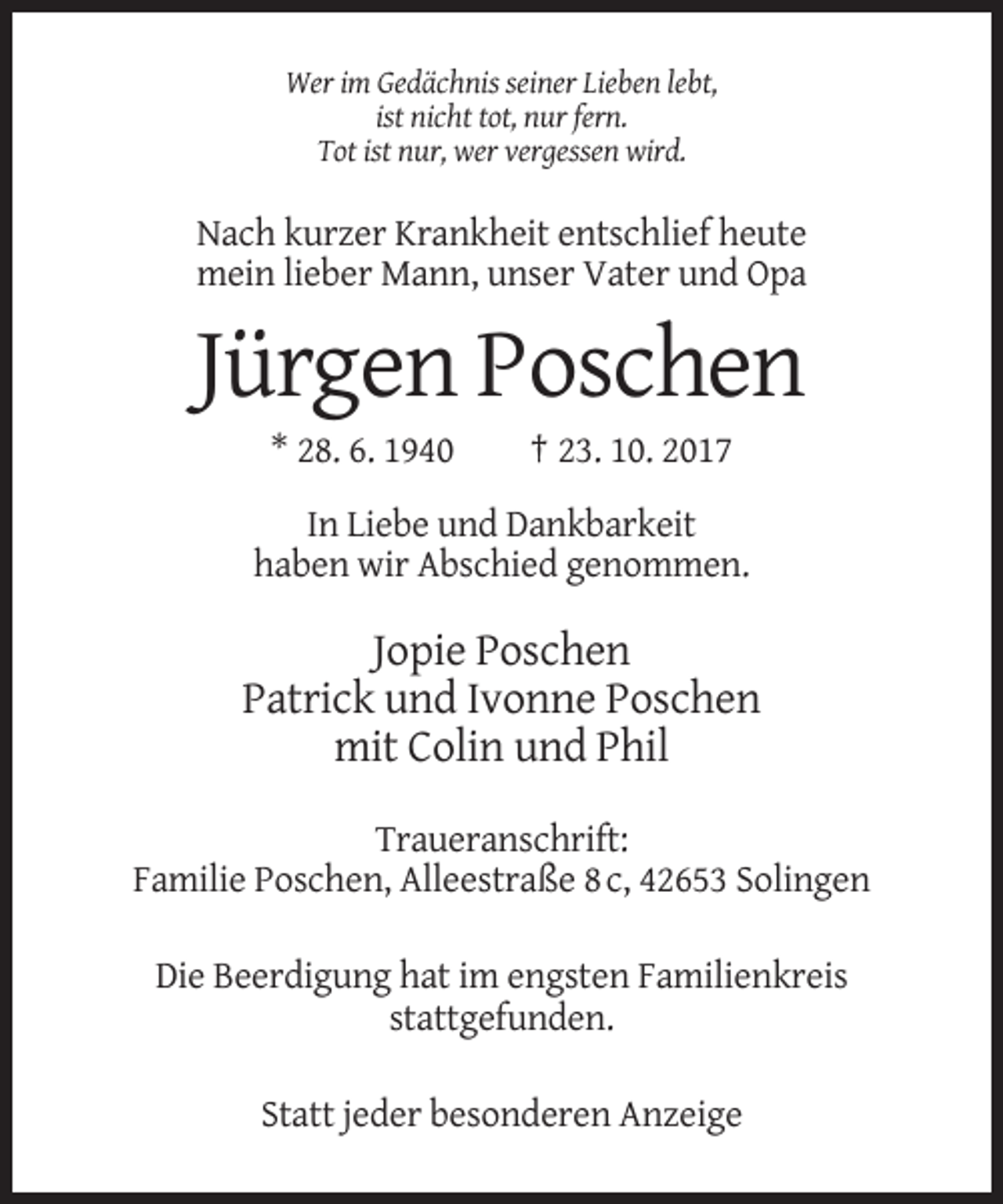 <p>Wer im Gedächnis seiner Lieben lebt,<br />ist nicht tot, nur fern.<br />Tot ist nur, wer vergessen wird.</p><p>Nach kurzer Krankheit entschlief heute<br />mein lieber Mann, unser Vater und Opa</p><p>Jürgen Poschen<br />* 28. 6. 1940</p><p>† 23. 10. 2017</p><p>In Liebe und Dankbarkeit<br />haben wir Abschied genommen.</p><p>Jopie Poschen<br />Patrick und Ivonne Poschen<br />mit Colin und Phil<br />Traueranschrift:<br />Familie Poschen, Alleestraße 8 c, 42653 Solingen<br />Die Beerdigung hat im engsten Familienkreis<br />stattgefunden.<br />Statt jeder besonderen Anzeige</p>