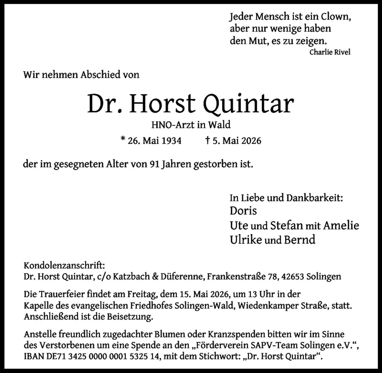 <p>Jeder Mensch ist ein Clown,<br />aber nur wenige haben<br />den Mut, es zu zeigen.<br />Charlie Rivel</p><p>Wir nehmen Abschied von</p><p>Dr. Horst Quintar<br />HNO-Arzt in Wald<br />* 26. Mai 1934<br />† 5. Mai 2026</p><p>der im gesegneten Alter von 91 Jahren gestorben ist.<br />In Liebe und Dankbarkeit:</p><p>Doris<br />Ute und Stefan mit Amelie<br />Ulrike und Bernd</p><p>Kondolenzanschrift:<br />Dr. Horst Quintar, c/o Katzbach &amp; Düferenne, Frankenstraße 78, 42653 Solingen<br />Die Trauerfeier ﬁndet am Freitag, dem 15. Mai 2026, um 13 Uhr in der<br />Kapelle des evangelischen Friedhofes Solingen-Wald, Wiedenkamper Straße, statt.<br />Anschließend ist die Beisetzung.<br />Anstelle freundlich zugedachter Blumen oder Kranzspenden bitten wir im Sinne<br />des Verstorbenen um eine Spende an den „Förderverein SAPV-Team Solingen e.V.“,<br />IBAN DE71 3425 01 5325 14, mit dem Stichwort: „Dr. Horst Quintar“.</p>