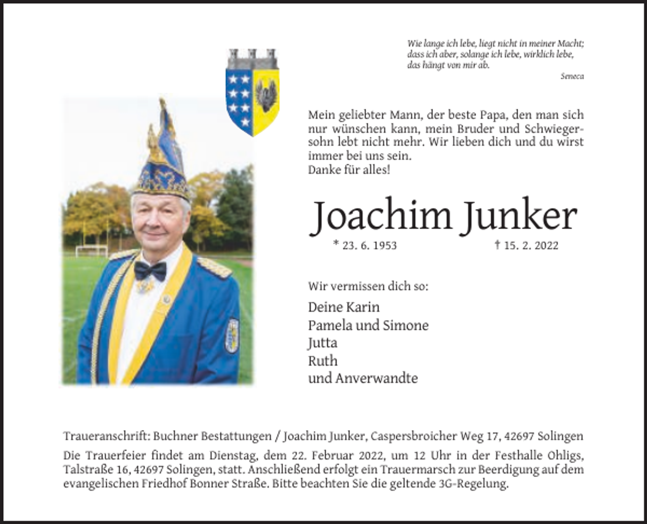 <p>Wie lange ich lebe, liegt nicht in meiner Macht;<br />dass ich aber, solange ich lebe, wirklich lebe,<br />das hängt von mir ab.<br />Seneca</p><p>Mein geliebter Mann, der beste Papa, den man sich<br />nur wünschen kann, mein Bruder und Schwiegersohn lebt nicht mehr. Wir lieben dich und du wirst<br />immer bei uns sein.<br />Danke für alles!</p><p>Joachim Junker<br />* 23. 6. 1953</p><p>† 15. 2. 2022</p><p>Wir vermissen dich so:</p><p>Deine Karin<br />Pamela und Simone<br />Jutta<br />Ruth<br />und Anverwandte</p><p>Traueranschrift: Buchner Bestattungen / Joachim Junker, Caspersbroicher Weg 17, 42697 Solingen<br />Die Trauerfeier findet am Dienstag, dem 22. Februar 2022, um 12 Uhr in der Festhalle Ohligs,<br />Talstraße 16, 42697 Solingen, statt. Anschließend erfolgt ein Trauermarsch zur Beerdigung auf dem<br />evangelischen Friedhof Bonner Straße. Bitte beachten Sie die geltende 3G-Regelung.</p>