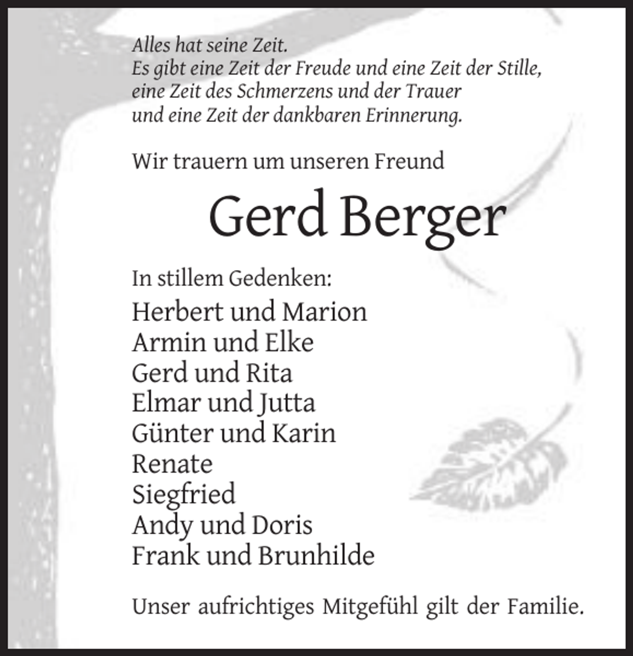 <p>Alles hat seine Zeit.<br />Es gibt eine Zeit der Freude und eine Zeit der Stille,<br />eine Zeit des Schmerzens und der Trauer<br />und eine Zeit der dankbaren Erinnerung.</p><p>Wir trauern um unseren Freund</p><p>Gerd Berger<br />In stillem Gedenken:</p><p>Herbert und Marion<br />Armin und Elke<br />Gerd und Rita<br />Elmar und Jutta<br />Günter und Karin<br />Renate<br />Siegfried<br />Andy und Doris<br />Frank und Brunhilde<br />Unser aufrichtiges Mitgefühl gilt der Familie.</p>