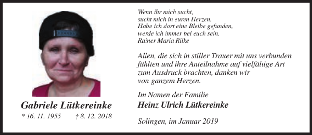<p>Wenn ihr mich sucht,<br />sucht mich in euren Herzen.<br />Habe ich dort eine Bleibe gefunden,<br />werde ich immer bei euch sein.<br />Rainer Maria Rilke</p><p>Allen, die sich in stiller Trauer mit uns verbunden<br />fühlten und ihre Anteilnahme auf vielfältige Art<br />zum Ausdruck brachten, danken wir<br />von ganzem Herzen.<br />Im Namen der Familie</p><p>Gabriele Lütkereinke<br />* 16. 11. 1955</p><p>† 8. 12. 2018</p><p>Heinz Ulrich Lütkereinke<br />Solingen, im Januar 2019</p>