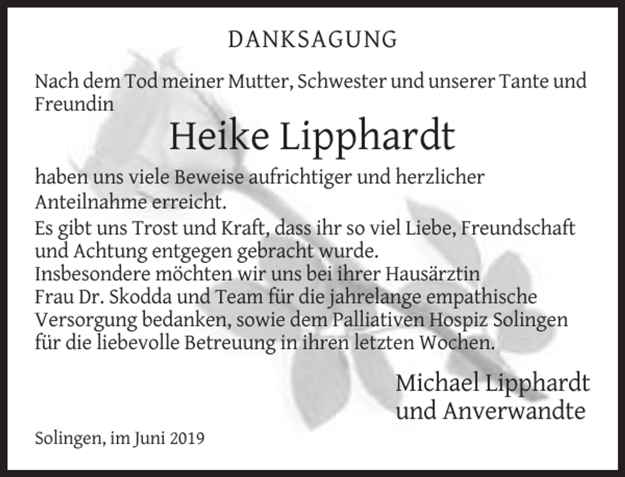 <p>DANKSAGUNG<br />Nach dem Tod meiner Mutter, Schwester und unserer Tante und<br />Freundin</p><p>Heike Lipphardt<br />haben uns viele Beweise aufrichtiger und herzlicher<br />Anteilnahme erreicht.<br />Es gibt uns Trost und Kraft, dass ihr so viel Liebe, Freundschaft<br />und Achtung entgegen gebracht wurde.<br />Insbesondere möchten wir uns bei ihrer Hausärztin<br />Frau Dr. Skodda und Team für die jahrelange empathische<br />Versorgung bedanken, sowie dem Palliativen Hospiz Solingen<br />für die liebevolle Betreuung in ihren letzten Wochen.</p><p>Michael Lipphardt<br />und Anverwandte<br />Solingen, im Juni 2019</p>