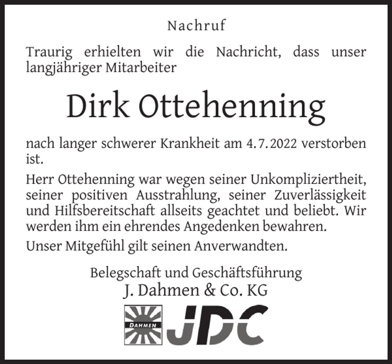 <p>Nachruf<br />Traurig erhielten wir die Nachricht, dass unser<br />langjähriger Mitarbeiter</p><p>Dirk Ottehenning<br />nach langer schwerer Krankheit am 4. 7. 2022 verstorben<br />ist.<br />Herr Ottehenning war wegen seiner Unkompliziertheit,<br />seiner positiven Ausstrahlung, seiner Zuverlässigkeit<br />und Hilfsbereitschaft allseits geachtet und beliebt. Wir<br />werden ihm ein ehrendes Angedenken bewahren.<br />Unser Mitgefühl gilt seinen Anverwandten.<br />Belegschaft und Geschäftsführung</p><p>J. Dahmen &amp; Co. KG</p>
