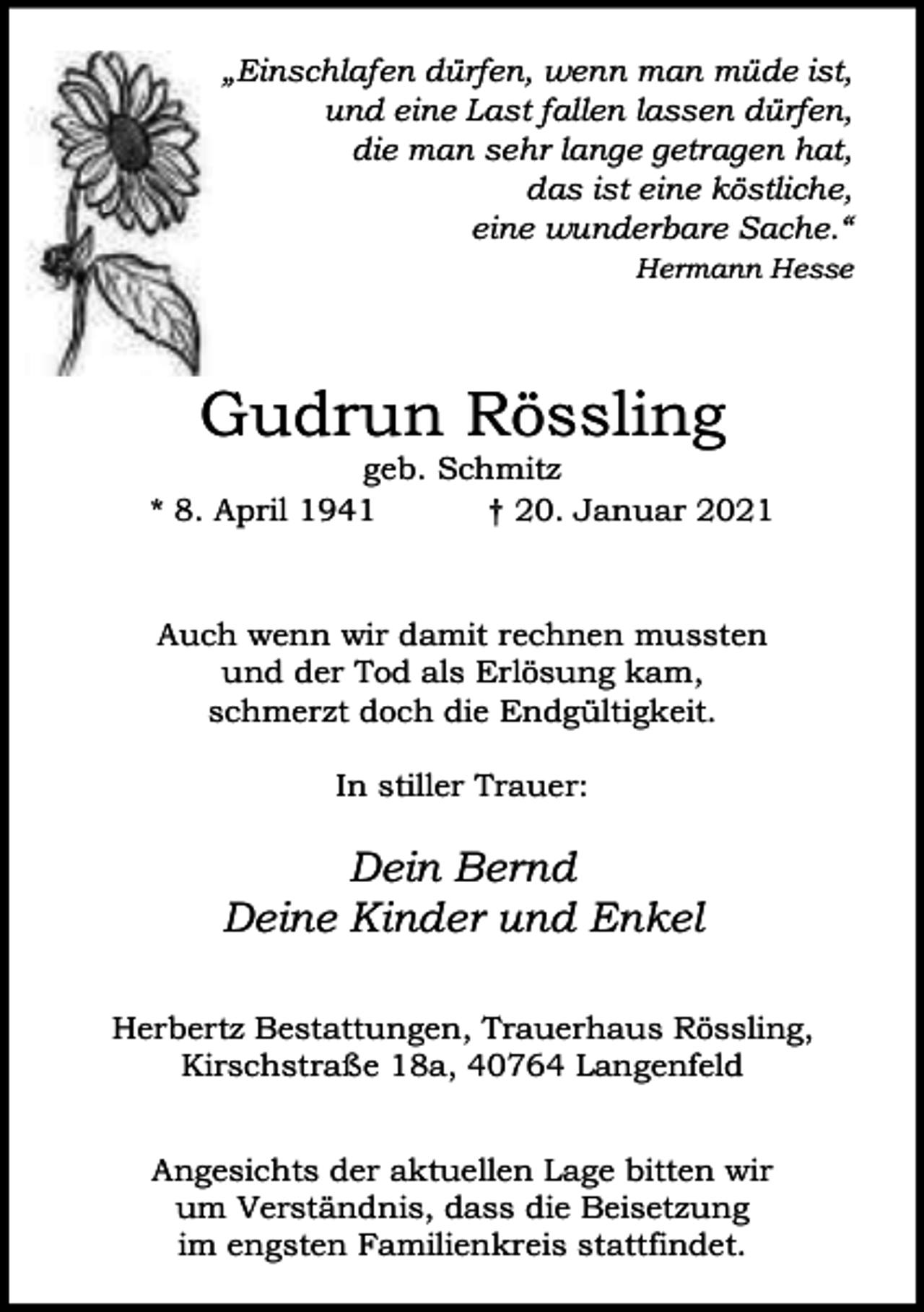 <p>„Einschlafen dürfen, wenn man müde ist,<br />und eine Last fallen lassen dürfen,<br />die man sehr lange getragen hat,<br />das ist eine köstliche,<br />eine wunderbare Sache.“<br />Hermann Hesse</p><p>Gudrun Rössling</p><p>geb. Schmitz<br />* 8. April 1941<br />† 20. Januar 2021</p><p>Auch wenn wir damit rechnen mussten<br />und der Tod als Erlösung kam,<br />schmerzt doch die Endgültigkeit.<br />In stiller Trauer:</p><p>Dein Bernd<br />Deine Kinder und Enkel<br />Herbertz Bestattungen, Trauerhaus Rössling,<br />Kirschstraße 18a, 40764 Langenfeld<br />Angesichts der aktuellen Lage bitten wir<br />um Verständnis, dass die Beisetzung<br />im engsten Familienkreis stattfindet.</p>