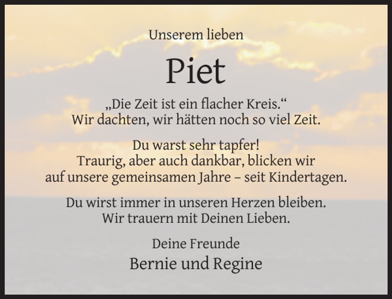 <p>Unserem lieben</p><p>Piet<br />„Die Zeit ist ein flacher Kreis.“<br />Wir dachten, wir hätten noch so viel Zeit.<br />Du warst sehr tapfer!<br />Traurig, aber auch dankbar, blicken wir<br />auf unsere gemeinsamen Jahre – seit Kindertagen.<br />Du wirst immer in unseren Herzen bleiben.<br />Wir trauern mit Deinen Lieben.<br />Deine Freunde</p><p>Bernie und Regine</p>