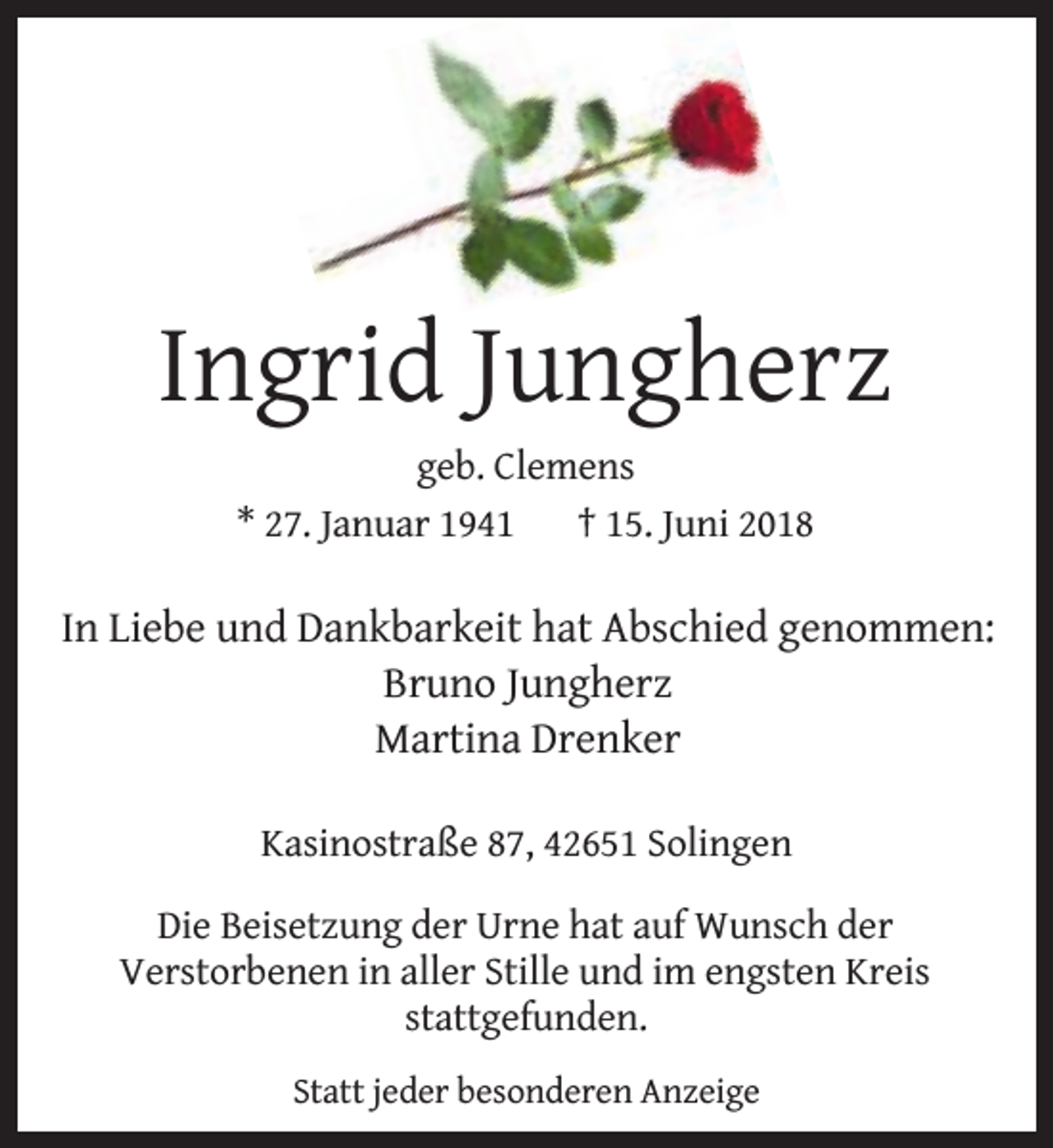 <p>Ingrid Jungherz<br />geb. Clemens<br />* 27. Januar 1941<br />† 15. Juni 2018</p><p>In Liebe und Dankbarkeit hat Abschied genommen:<br />Bruno Jungherz<br />Martina Drenker<br />Kasinostraße 87, 42651 Solingen<br />Die Beisetzung der Urne hat auf Wunsch der<br />Verstorbenen in aller Stille und im engsten Kreis<br />stattgefunden.<br />Statt jeder besonderen Anzeige</p>