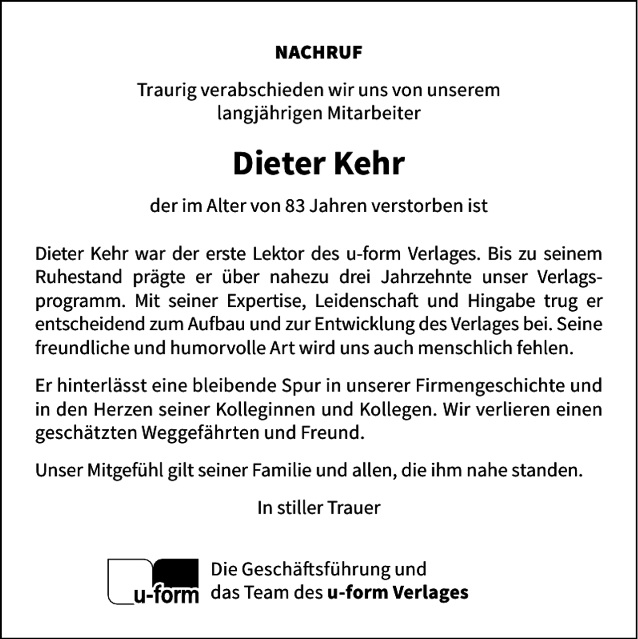 <p>NACHRUF<br />Traurig verabschieden wir uns von unserem<br />langjährigen Mitarbeiter</p>
<p>Dieter Kehr<br />der im Alter von 83 Jahren verstorben ist<br />Dieter Kehr war der erste Lektor des u-form Verlages. Bis zu seinem<br />Ruhestand prägte er über nahezu drei Jahrzehnte unser Verlagsprogramm. Mit seiner Expertise, Leidenschaft und Hingabe trug er<br />entscheidend zum Aufbau und zur Entwicklung des Verlages bei. Seine<br />freundliche und humorvolle Art wird uns auch menschlich fehlen.<br />Er hinterlässt eine bleibende Spur in unserer Firmengeschichte und<br />in den Herzen seiner Kolleginnen und Kollegen. Wir verlieren einen<br />geschätzten Weggefährten und Freund.<br />Unser Mitgefühl gilt seiner Familie und allen, die ihm nahe standen.<br />In stiller Trauer<br />Die Geschäftsführung und<br />das Team des u-form Verlages</p>