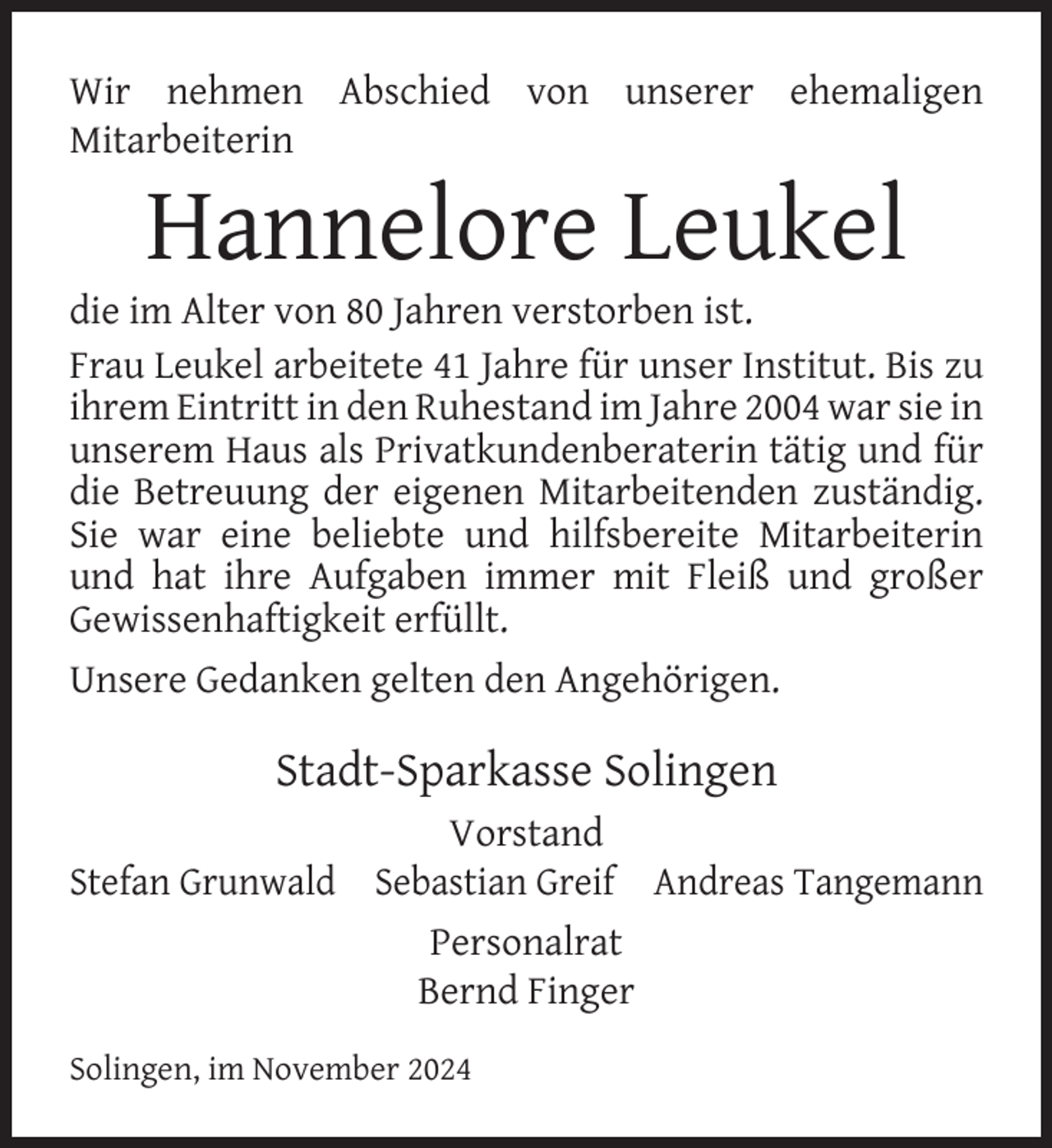 <p>Wir nehmen Abschied von unserer ehemaligen<br />Mitarbeiterin</p><p>Hannelore Leukel</p><p>die im Alter von 80 Jahren verstorben ist.<br />Frau Leukel arbeitete 41 Jahre für unser Institut. Bis zu<br />ihrem Eintritt in den Ruhestand im Jahre 2004 war sie in<br />unserem Haus als Privatkundenberaterin tätig und für<br />die Betreuung der eigenen Mitarbeitenden zuständig.<br />Sie war eine beliebte und hilfsbereite Mitarbeiterin<br />und hat ihre Aufgaben immer mit Fleiß und großer<br />Gewissenhaftigkeit erfüllt.<br />Unsere Gedanken gelten den Angehörigen.</p><p>Stadt-Sparkasse Solingen<br />Vorstand<br />Stefan Grunwald Sebastian Greif Andreas Tangemann<br />Personalrat<br />Bernd Finger<br />Solingen, im November 2024</p>