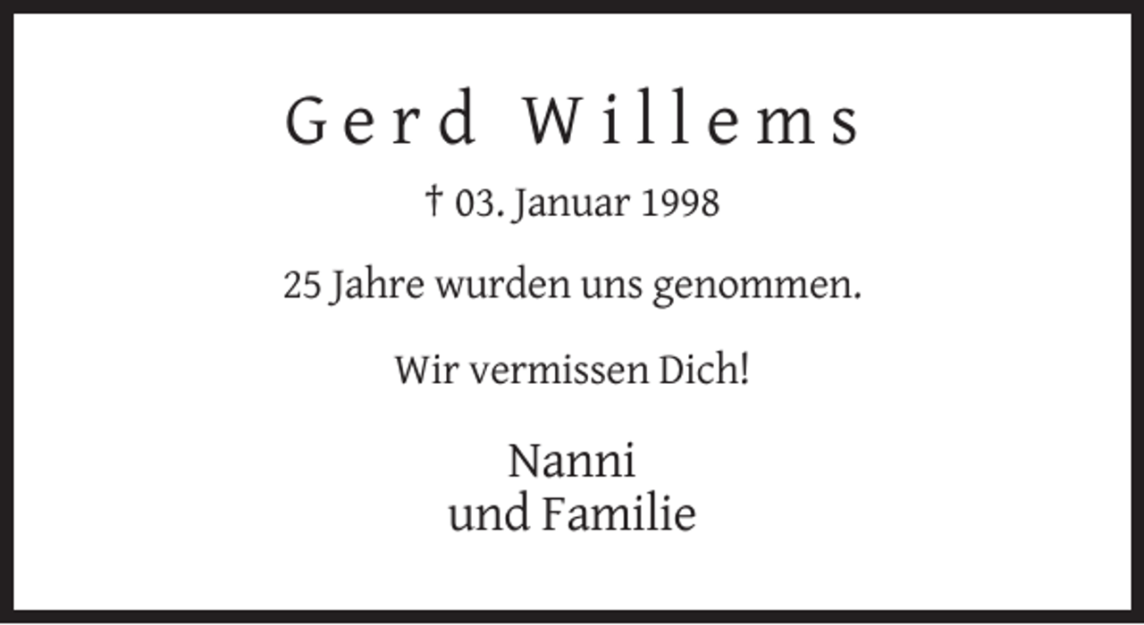 <p>Gerd Willems<br />† 03. Januar 1998<br />25 Jahre wurden uns genommen.<br />Wir vermissen Dich!</p><p>Nanni<br />und Familie</p>