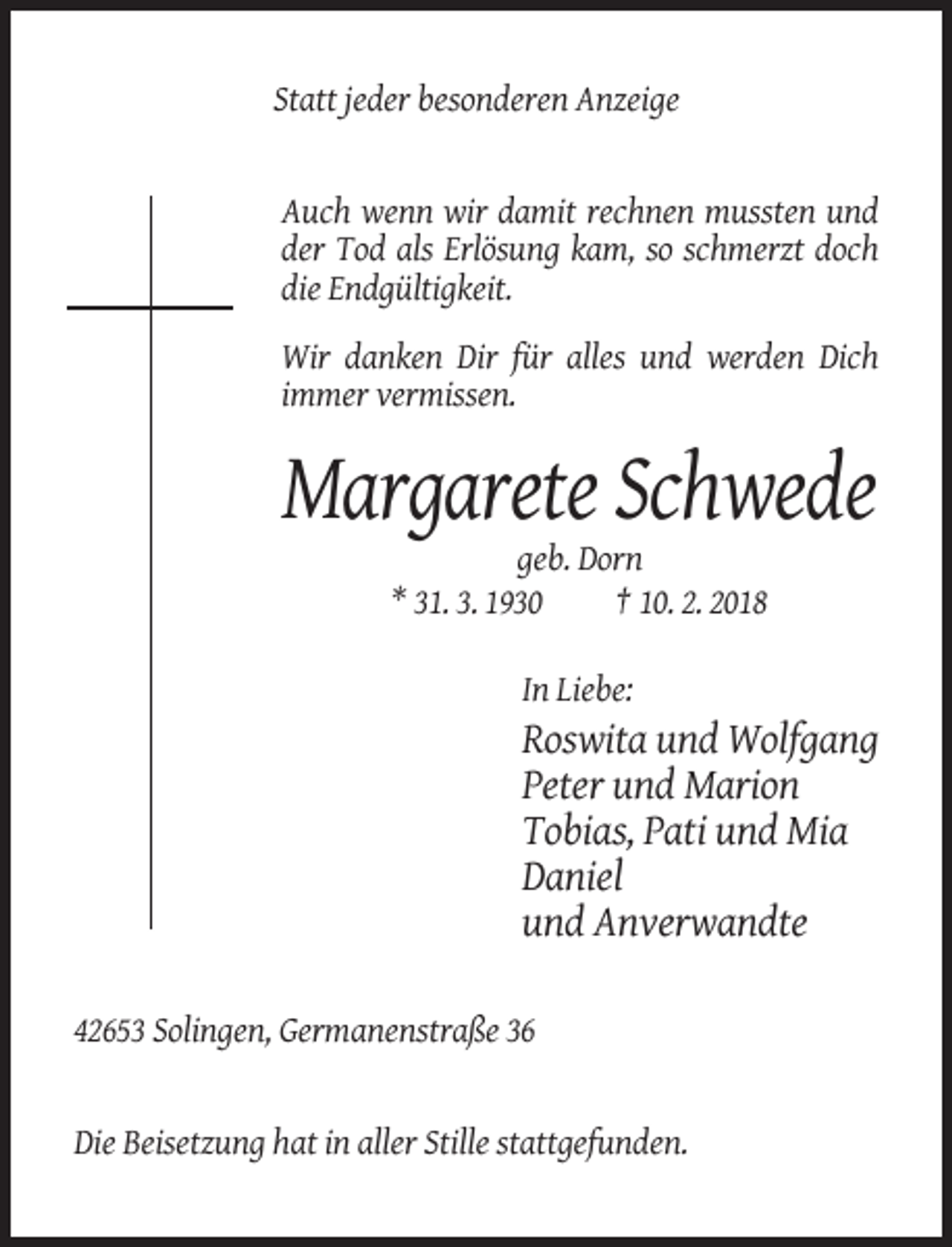 <p>Statt jeder besonderen Anzeige</p><p>Auch wenn wir damit rechnen mussten und<br />der Tod als Erlösung kam, so schmerzt doch<br />die Endgültigkeit.<br />Wir danken Dir für alles und werden Dich<br />immer vermissen.</p><p>Margarete Schwede<br />geb. Dorn<br />* 31. 3. 1930<br />† 10. 2. 2018<br />In Liebe:</p><p>Roswita und Wolfgang<br />Peter und Marion<br />Tobias, Pati und Mia<br />Daniel<br />und Anverwandte<br />42653 Solingen, Germanenstraße 36</p><p>Die Beisetzung hat in aller Stille stattgefunden.</p>
