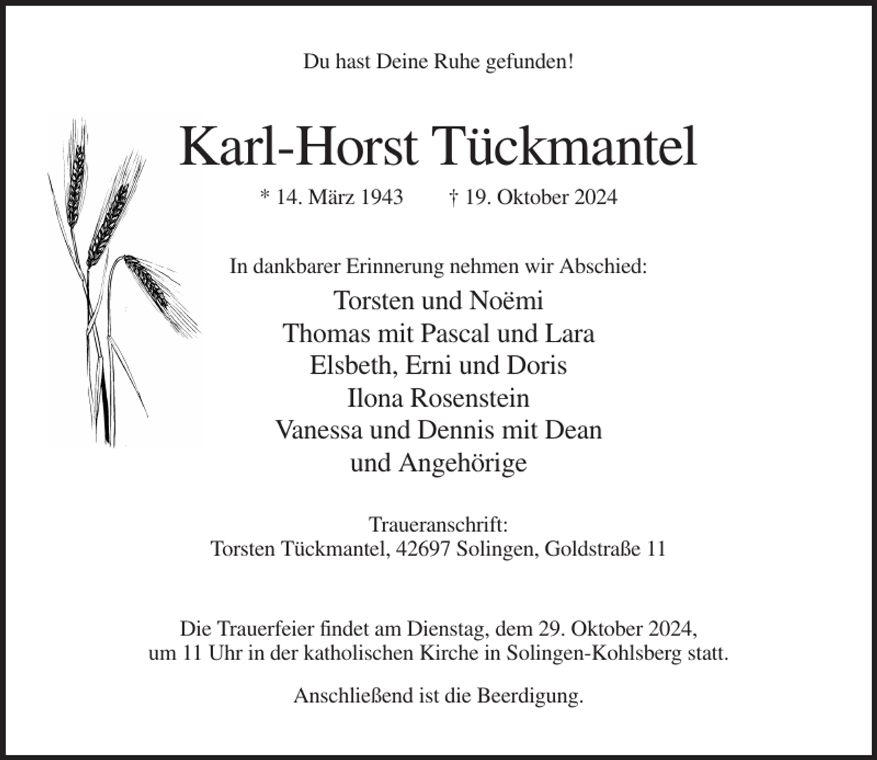 <p>Du hast Deine Ruhe gefunden!</p><p>Karl-Horst Tückmantel<br />* 14. März 1943</p><p>† 19. Oktober 2024</p><p>In dankbarer Erinnerung nehmen wir Abschied:</p><p>Torsten und Noëmi<br />Thomas mit Pascal und Lara<br />Elsbeth, Erni und Doris<br />Ilona Rosenstein<br />Vanessa und Dennis mit Dean<br />und Angehörige<br />Traueranschrift:<br />Torsten Tückmantel, 42697 Solingen, Goldstraße 11</p><p>Die Trauerfeier findet am Dienstag, dem 29. Oktober 2024,<br />um 11 Uhr in der katholischen Kirche in Solingen-Kohlsberg statt.<br />Anschließend ist die Beerdigung.</p>