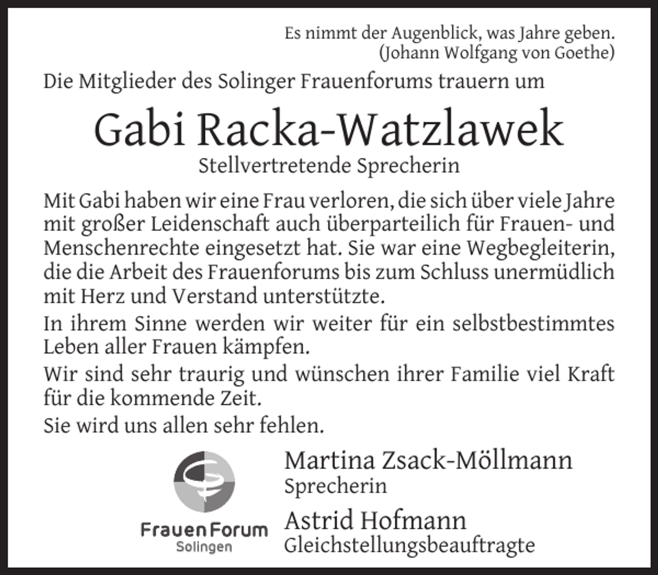 <p>Es nimmt der Augenblick, was Jahre geben.<br />(Johann Wolfgang von Goethe)</p><p>Die Mitglieder des Solinger Frauenforums trauern um</p><p>Gabi Racka-Watzlawek<br />Stellvertretende Sprecherin</p><p>Mit Gabi haben wir eine Frau verloren, die sich über viele Jahre<br />mit großer Leidenschaft auch überparteilich für Frauen- und<br />Menschenrechte eingesetzt hat. Sie war eine Wegbegleiterin,<br />die die Arbeit des Frauenforums bis zum Schluss unermüdlich<br />mit Herz und Verstand unterstützte.<br />In ihrem Sinne werden wir weiter für ein selbstbestimmtes<br />Leben aller Frauen kämpfen.<br />Wir sind sehr traurig und wünschen ihrer Familie viel Kraft<br />für die kommende Zeit.<br />Sie wird uns allen sehr fehlen.</p><p>Martina Zsack-Möllmann<br />Sprecherin</p><p>Solingen</p><p>Astrid Hofmann</p><p>Gleichstellungsbeauftragte</p>