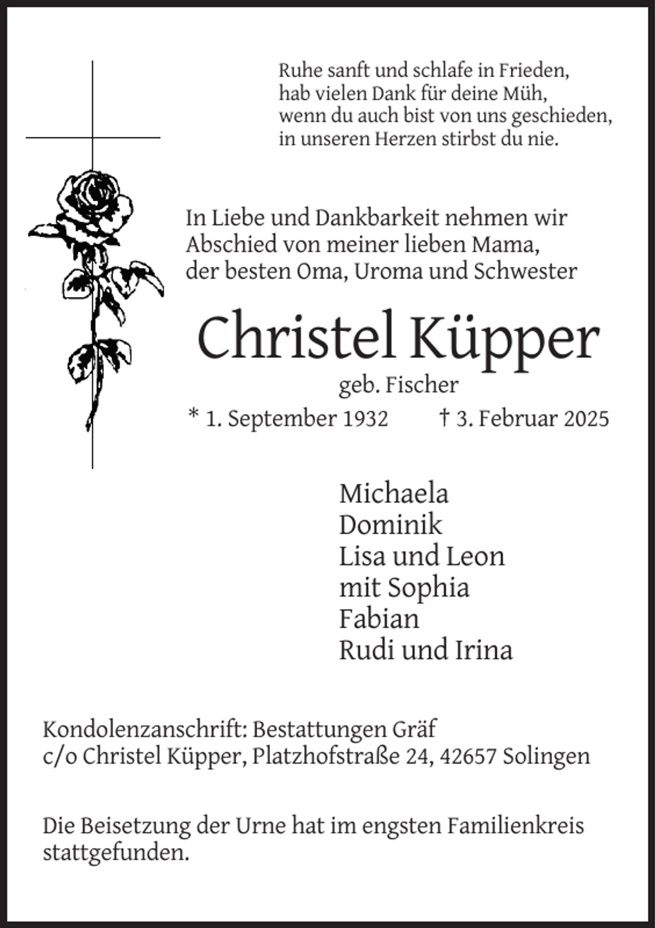 <p>Ruhe sanft und schlafe in Frieden,<br />hab vielen Dank für deine Müh,<br />wenn du auch bist von uns geschieden,<br />in unseren Herzen stirbst du nie.</p><p>In Liebe und Dankbarkeit nehmen wir<br />Abschied von meiner lieben Mama,<br />der besten Oma, Uroma und Schwester</p><p>Christel Küpper<br />geb. Fischer<br />* 1. September 1932<br />† 3. Februar 2025</p><p>Michaela<br />Dominik<br />Lisa und Leon<br />mit Sophia<br />Fabian<br />Rudi und Irina<br />Kondolenzanschrift: Bestattungen Gräf<br />c/o Christel Küpper, Platzhofstraße 24, 42657 Solingen<br />Die Beisetzung der Urne hat im engsten Familienkreis<br />stattgefunden.</p>