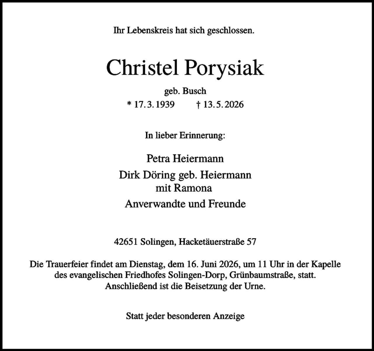 <p>Ihr Lebenskreis hat sich geschlossen.</p><p>Christel Porysiak<br />geb. Busch<br />* 17. 3. 1939<br />† 13. 5. 2026<br />In lieber Erinnerung:</p><p>Petra Heiermann<br />Dirk Döring geb. Heiermann<br />mit Ramona<br />Anverwandte und Freunde<br />42651 Solingen, Hacketäuerstraße 57<br />Die Trauerfeier findet am Dienstag, dem 16. Juni 2026, um 11 Uhr in der Kapelle<br />des evangelischen Friedhofes Solingen-Dorp, Grünbaumstraße, statt.<br />Anschließend ist die Beisetzung der Urne.<br />Statt jeder besonderen Anzeige</p>