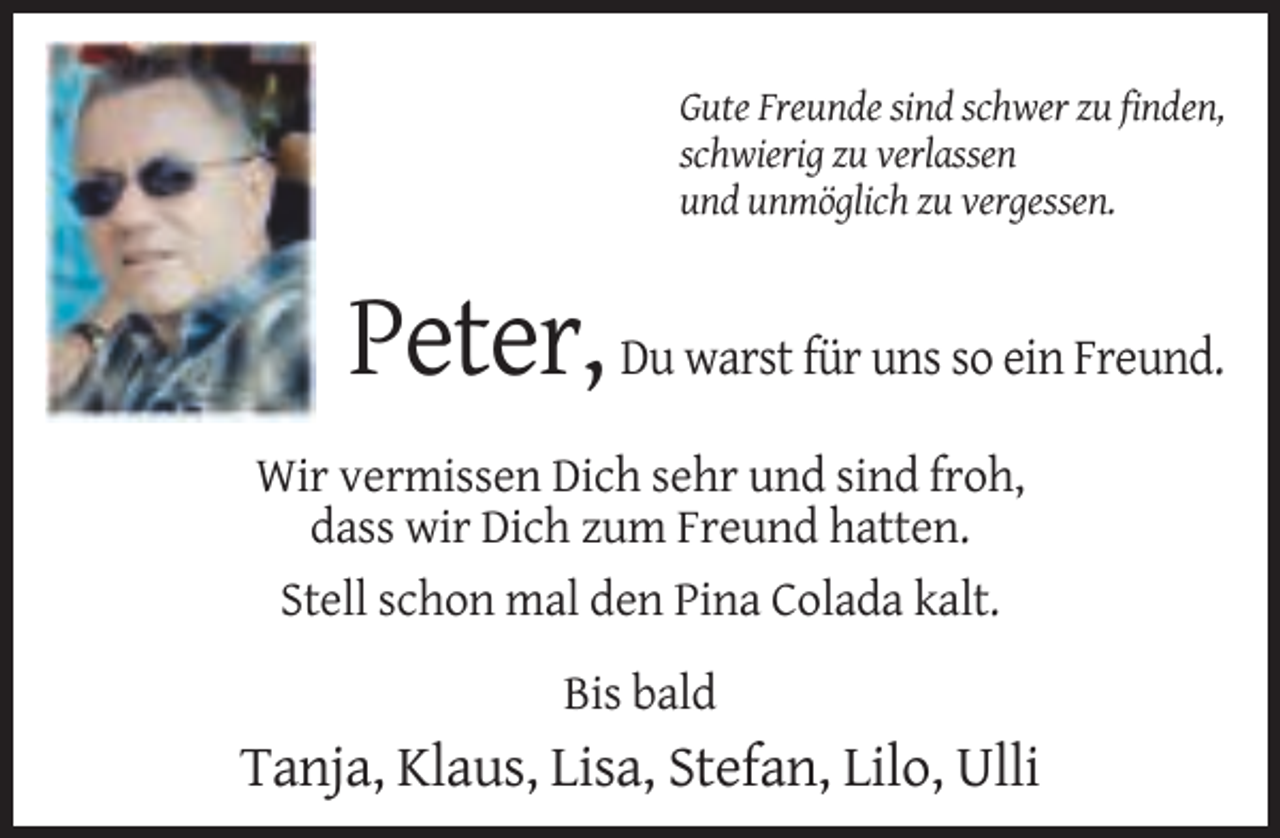 <p>Gute Freunde sind schwer zu finden,<br />schwierig zu verlassen<br />und unmöglich zu vergessen.</p><p>Peter, Du warst für uns so ein Freund.<br />Wir vermissen Dich sehr und sind froh,<br />dass wir Dich zum Freund hatten.<br />Stell schon mal den Pina Colada kalt.<br />Bis bald</p><p>Tanja, Klaus, Lisa, Stefan, Lilo, Ulli</p>