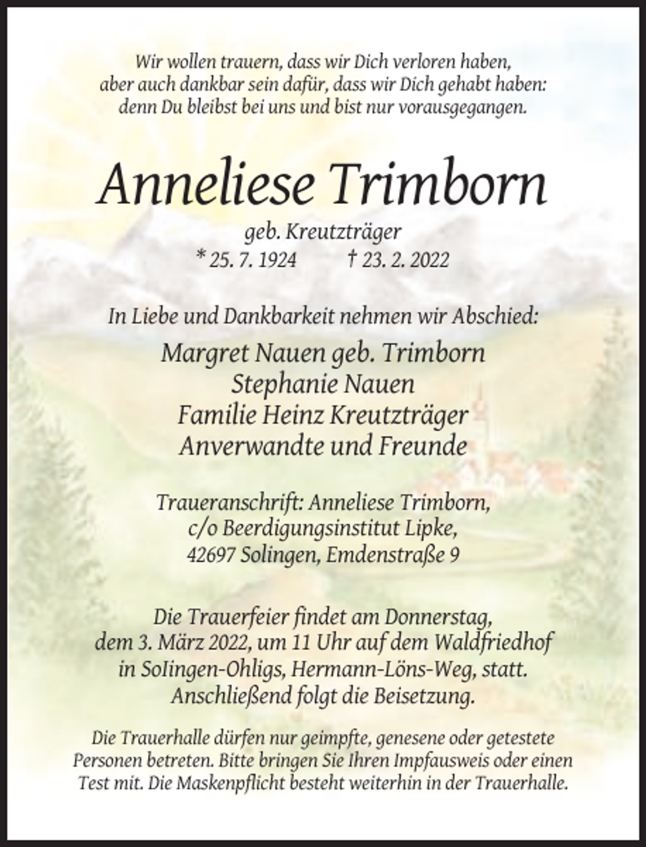 <p>Wir wollen trauern, dass wir Dich verloren haben,<br />aber auch dankbar sein dafür, dass wir Dich gehabt haben:<br />denn Du bleibst bei uns und bist nur vorausgegangen.</p><p>Anneliese Trimborn<br />geb. Kreutzträger<br />* 25. 7. 1924<br />† 23. 2. 2022<br />In Liebe und Dankbarkeit nehmen wir Abschied:</p><p>Margret Nauen geb. Trimborn<br />Stephanie Nauen<br />Familie Heinz Kreutzträger<br />Anverwandte und Freunde<br />Traueranschrift: Anneliese Trimborn,<br />c/o Beerdigungsinstitut Lipke,<br />42697 Solingen, Emdenstraße 9<br />Die Trauerfeier findet am Donnerstag,<br />dem 3. März 2022, um 11 Uhr auf dem Waldfriedhof<br />in SoIingen-Ohligs, Hermann-Löns-Weg, statt.<br />Anschließend folgt die Beisetzung.<br />Die Trauerhalle dürfen nur geimpfte, genesene oder getestete<br />Personen betreten. Bitte bringen Sie Ihren Impfausweis oder einen<br />Test mit. Die Maskenpflicht besteht weiterhin in der Trauerhalle.</p>