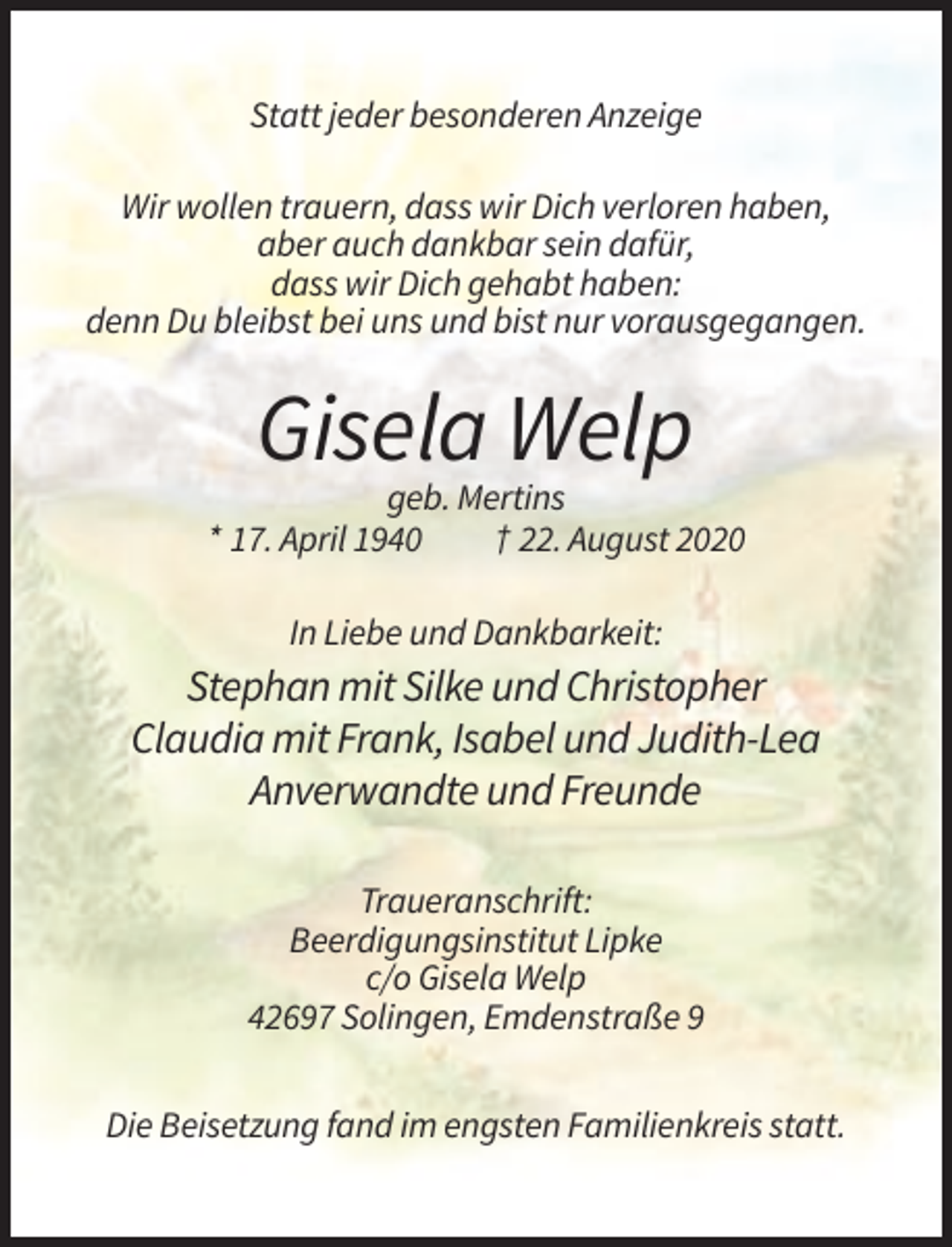<p>Statt jeder besonderen Anzeige<br />Wir wollen trauern, dass wir Dich verloren haben,<br />aber auch dankbar sein dafür,<br />dass wir Dich gehabt haben:<br />denn Du bleibst bei uns und bist nur vorausgegangen.</p><p>Gisela Welp<br />geb. Mertins<br />* 17. April 1940<br />† 22. August 2020<br />In Liebe und Dankbarkeit:</p><p>Stephan mit Silke und Christopher<br />Claudia mit Frank, Isabel und Judith-Lea<br />Anverwandte und Freunde<br />Traueranschrift:<br />Beerdigungsinstitut Lipke<br />c/o Gisela Welp<br />42697 Solingen, Emdenstraße 9<br />Die Beisetzung fand im engsten Familienkreis statt.</p>