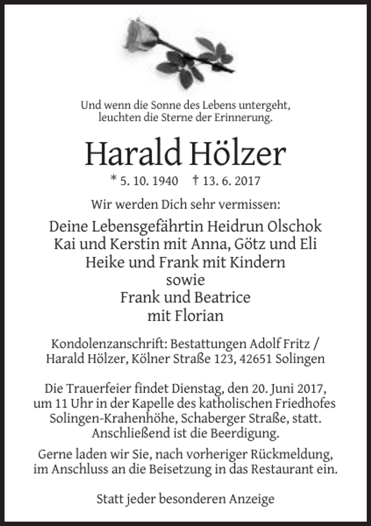 <p>Und wenn die Sonne des Lebens untergeht,<br />leuchten die Sterne der Erinnerung.</p><p>Harald Hölzer<br />* 5. 10. 1940 † 13. 6. 2017<br />Wir werden Dich sehr vermissen:</p><p>Deine
 Lebensgefährtin Heidrun Olschok<br />Kai und Kerstin mit Anna, Götz und Eli<br />Heike und Frank mit Kindern<br />sowie<br />Frank und Beatrice<br />mit Florian<br />Kondolenzanschrift:
 Bestattungen Adolf Fritz /<br />Harald Hölzer, Kölner Straße 123, 42651 Solingen<br />Die Trauerfeier findet Dienstag, den 20. Juni 2017,<br />um 11 Uhr in der Kapelle des katholischen Friedhofes<!--filtered-->Solingen-Krahenhöhe, Schaberger Straße, statt.<br />Anschließend ist die Beerdigung.<br />Gerne laden wir Sie, nach vorheriger Rückmeldung,<br />im Anschluss an die Beisetzung in das Restaurant
 ein.<br />Statt jeder besonderen Anzeige</p>