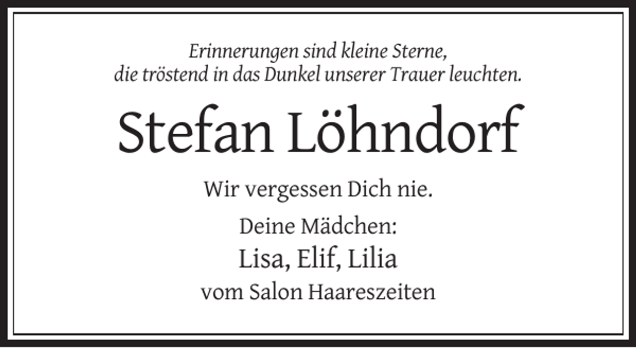<p>Erinnerungen sind kleine Sterne,<br />die tröstend in das Dunkel unserer Trauer leuchten.</p><p>Stefan Löhndorf<br />Wir vergessen Dich nie.<br />Deine Mädchen:</p><p>Lisa, Elif, Lilia<br />vom Salon Haareszeiten</p>