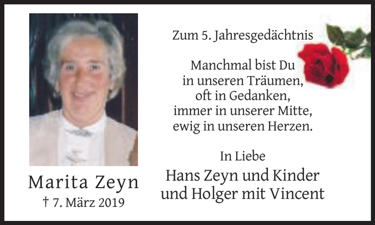 <p>Zum 5. Jahresgedächtnis<br />Manchmal bist Du<br />in unseren Träumen,<br />oft in Gedanken,<br />immer in unserer Mitte,<br />ewig in unseren Herzen.<br />In Liebe</p><p>Marita Zeyn<br />† 7. März 2019</p><p>Hans Zeyn und Kinder<br />und Holger mit Vincent</p>
