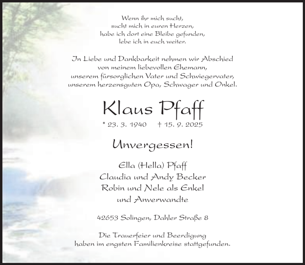 <p>Wenn ihr mich sucht,<br />sucht mich in euren Herzen,<br />habe ich dort eine Bleibe gefunden,<br />lebe ich in euch weiter.</p><p>In Liebe und Dankbarkeit nehmen wir Abschied<br />von meinem liebevollen Ehemann,<br />unserem fürsorglichen Vater und Schwiegervater,<br />unserem herzensguten Opa, Schwager und Onkel.</p><p>Klaus Pfaff<br />* 23. 3. 1940</p><p>† 15. 9. 2025</p><p>Unvergessen!<br />Ella (Hella) Pfaff<br />Claudia und Andy Becker<br />Robin und Nele als Enkel<br />und Anverwandte<br />42653 Solingen, Dahler Straße 8<br />Die Trauerfeier und Beerdigung<br />haben im engsten Familienkreise stattgefunden.</p>