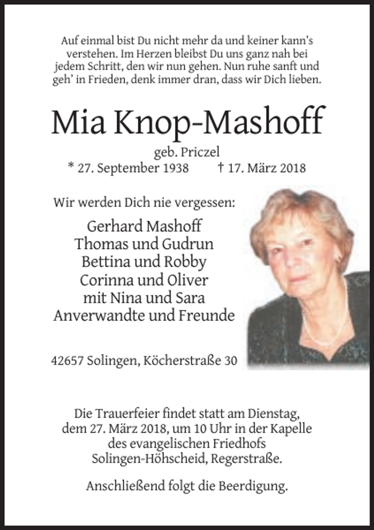 <p>Auf einmal bist Du nicht mehr da und keiner kann’s<br />verstehen. Im Herzen bleibst Du uns ganz nah bei<br />jedem Schritt, den wir nun gehen. Nun ruhe sanft und<br />geh’ in Frieden, denk immer dran, dass wir Dich lieben.</p><p>Mia Knop-Mashoff<br />geb. Priczel<br />* 27. September 1938<br />† 17. März 2018<br />Wir werden Dich nie vergessen:</p><p>Gerhard Mashoff<br />Thomas und Gudrun<br />Bettina und Robby<br />Corinna und Oliver<br />mit Nina und Sara<br />Anverwandte und Freunde<br />42657 Solingen, Köcherstraße 30</p><p>Die Trauerfeier findet statt am Dienstag,<br />dem 27. März 2018, um 10 Uhr in der Kapelle<br />des evangelischen Friedhofs<br />Solingen-Höhscheid, Regerstraße.<br />Anschließend folgt die Beerdigung.</p>