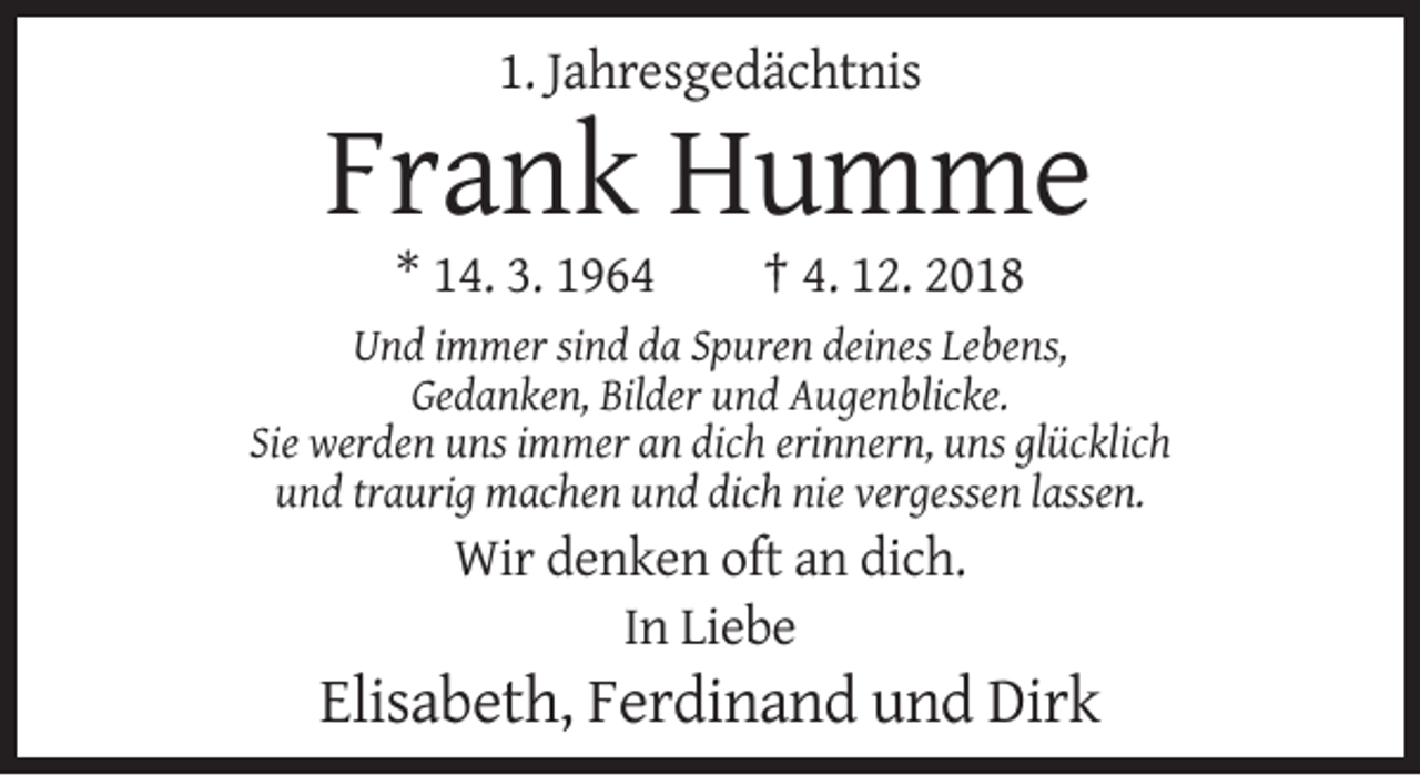 <p>1. Jahresgedächtnis</p><p>Frank Humme<br />* 14. 3. 1964</p><p>† 4. 12. 2018</p><p>Und immer sind da Spuren deines Lebens,<br />Gedanken, Bilder und Augenblicke.<br />Sie werden uns immer an dich erinnern, uns glücklich<br />und traurig machen und dich nie vergessen lassen.</p><p>Wir denken oft an dich.<br />In Liebe</p><p>Elisabeth, Ferdinand und Dirk</p>